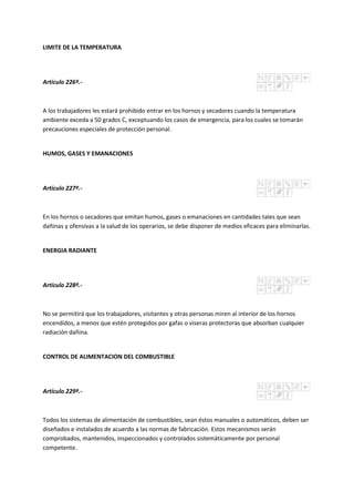 LIMITE DE LA TEMPERATURA
Artículo 226º.-
A los trabajadores les estará prohibido entrar en los hornos y secadores cuando la temperatura
ambiente exceda a 50 grados C, exceptuando los casos de emergencia, para los cuales se tomarán
precauciones especiales de protección personal.
HUMOS, GASES Y EMANACIONES
Artículo 227º.-
En los hornos o secadores que emitan humos, gases o emanaciones en cantidades tales que sean
dañinas y ofensivas a la salud de los operarios, se debe disponer de medios eficaces para eliminarlas.
ENERGIA RADIANTE
Artículo 228º.-
No se permitirá que los trabajadores, visitantes y otras personas miren al interior de los hornos
encendidos, a menos que estén protegidos por gafas o viseras protectoras que absorban cualquier
radiación dañina.
CONTROL DE ALIMENTACION DEL COMBUSTIBLE
Artículo 229º.-
Todos los sistemas de alimentación de combustibles, sean éstos manuales o automáticos, deben ser
diseñados e instalados de acuerdo a las normas de fabricación. Estos mecanismos serán
comprobados, mantenidos, inspeccionados y controlados sistemáticamente por personal
competente.
 
