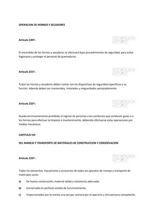 OPERACION DE HORNOS Y SECADORES
Artículo 230º.-
El encendido de los hornos y secadores se efectuará bajo procedimientos de seguridad, para evitar
fogonazos y proteger el personal de quemaduras.
Artículo 231º.-
Todos los hornos y secadores deben contar con los dispositivos de seguridad específicos a su
función. Además deben ser mantenidos, instalados y resguardados apropiadamente.
Artículo 232º.-
Queda terminantemente prohibido el ingreso de personas a los conductos que conducen gases o a
los hornos para efectuar la limpieza o mantenimiento, debiendo efectuarse estas operaciones por
medios mecánicos.
CAPITULO VIII
DEL MANEJO Y TRANSPORTE DE MATERIALES DE CONSTRUCCION Y CONSERVACION
Artículo 233º.-
Todos los elementos, mecanismos y accesorios de todos los aparatos de manejo y transporte de
materiales serán:
a) De buena construcción, material sólido y resistencia adecuada;
b) Conservado en perfecto estado de funcionamiento;
c) Inspeccionados por lo menos una vez por semana por el operario u otra persona competente;
 