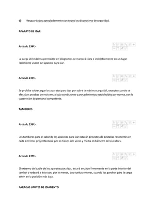 d) Resguardados apropiadamente con todos los dispositivos de seguridad.
APARATO DE IZAR
Artículo 234º.-
La carga útil máxima permisible en kilogramos se marcará clara e indeleblemente en un lugar
fácilmente visible del aparato para izar.
Artículo 235º.-
Se prohíbe sobrecargar los aparatos para izar por sobre la máxima carga útil, excepto cuando se
efectúan pruebas de resistencia bajo condiciones y procedimientos establecidos por norma, con la
supervisión de personal competente.
TAMBORES
Artículo 236º.-
Los tambores para el cable de los aparatos para izar estarán provistos de pestañas resistentes en
cada extremo, proyectándose por lo menos dos veces y media el diámetro de los cables.
Artículo 237º.-
El extremo del cable de los aparatos para izar, estará anclado firmemente en la parte interior del
tambor y rodeará a éste con, por lo menos, dos vueltas enteras, cuando los ganchos para la carga
estén en la posición más baja.
PARADAS LIMITES DE IZAMIENTO
 