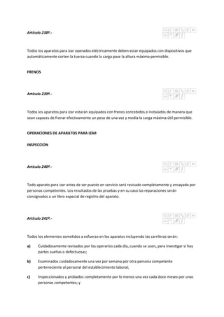 Artículo 238º.-
Todos los aparatos para izar operados eléctricamente deben estar equipados con dispositivos que
automáticamente corten la tuerza cuando la carga pase la altura máxima permisible.
FRENOS
Artículo 239º.-
Todos los aparatos para izar estarán equipados con frenos concebidos e instalados de manera que
sean capaces de frenar efectivamente un peso de una vez y media la carga máxima útil permisible.
OPERACIONES DE APARATOS PARA IZAR
INSPECCION
Artículo 240º.-
Todo aparato para izar antes de ser puesto en servicio será revisado completamente y ensayado por
personas competentes. Los resultados de las pruebas y en su caso las reparaciones serán
consignados a un libro especial de registro del aparato.
Artículo 241º.-
Todos los elementos sometidos a esfuerzo en los aparatos incluyendo las carrileras serán:
a) Cuidadosamente revisados por los operarios cada día, cuando se usen, para investigar si hay
partes sueltas o defectuosas;
b) Examinados cuidadosamente una vez por semana por otra persona competente
perteneciente al personal del establecimiento laboral;
c) Inspeccionados y probados completamente por lo menos una vez cada doce meses por unas
personas competentes; y
 