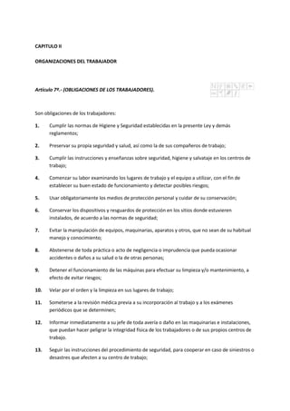 CAPITULO II
ORGANIZACIONES DEL TRABAJADOR
Artículo 7º.- (OBLIGACIONES DE LOS TRABAJADORES).
Son obligaciones de los trabajadores:
1. Cumplir las normas de Higiene y Seguridad establecidas en la presente Ley y demás
reglamentos;
2. Preservar su propia seguridad y salud, así como la de sus compañeros de trabajo;
3. Cumplir las instrucciones y enseñanzas sobre seguridad, higiene y salvataje en los centros de
trabajo;
4. Comenzar su labor examinando los lugares de trabajo y el equipo a utilizar, con el fin de
establecer su buen estado de funcionamiento y detectar posibles riesgos;
5. Usar obligatoriamente los medios de protección personal y cuidar de su conservación;
6. Conservar los dispositivos y resguardos de protección en los sitios donde estuvieren
instalados, de acuerdo a las normas de seguridad;
7. Evitar la manipulación de equipos, maquinarias, aparatos y otros, que no sean de su habitual
manejo y conocimiento;
8. Abstenerse de toda práctica o acto de negligencia o imprudencia que pueda ocasionar
accidentes o daños a su salud o la de otras personas;
9. Detener el funcionamiento de las máquinas para efectuar su limpieza y/o mantenimiento, a
efecto de evitar riesgos;
10. Velar por el orden y la limpieza en sus lugares de trabajo;
11. Someterse a la revisión médica previa a su incorporación al trabajo y a los exámenes
periódicos que se determinen;
12. Informar inmediatamente a su jefe de toda avería o daño en las maquinarias e instalaciones,
que puedan hacer peligrar la integridad física de los trabajadores o de sus propios centros de
trabajo.
13. Seguir las instrucciones del procedimiento de seguridad, para cooperar en caso de siniestros o
desastres que afecten a su centro de trabajo;
 
