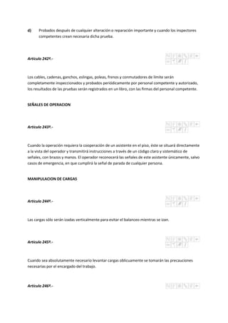 d) Probados después de cualquier alteración o reparación importante y cuando los inspectores
competentes crean necesaria dicha prueba.
Artículo 242º.-
Los cables, cadenas, ganchos, eslingas, poleas, frenos y conmutadores de límite serán
completamente inspeccionados y probados periódicamente por personal competente y autorizado,
los resultados de las pruebas serán registrados en un libro, con las firmas del personal competente.
SEÑALES DE OPERACION
Artículo 243º.-
Cuando la operación requiera la cooperación de un asistente en el piso, éste se situará directamente
a la vista del operador y transmitirá instrucciones a través de un código claro y sistemático de
señales, con brazos y manos. El operador reconocerá las señales de este asistente únicamente, salvo
casos de emergencia, en que cumplirá la señal de parada de cualquier persona.
MANIPULACION DE CARGAS
Artículo 244º.-
Las cargas sólo serán izadas verticalmente para evitar el balanceo mientras se izan.
Artículo 245º.-
Cuando sea absolutamente necesario levantar cargas oblicuamente se tomarán las precauciones
necesarias por el encargado del trabajo.
Artículo 246º.-
 