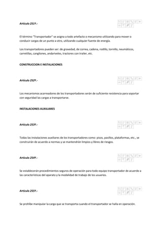 Artículo 251º.-
El término "Transportador" se asigna a todo artefacto o mecanismo utilizando para mover o
conducir cargas de un punto a otro, utilizando cualquier fuente de energía.
Los transportadores pueden ser: de gravedad, de correa, cadena, rodillo, tornillo, neumáticos,
carretillas, cangilones, andariveles, tractores con trailer, etc.
CONSTRUCCION E INSTALACIONES
Artículo 252º.-
Los mecanismos acarreadores de los transportadores serán de suficiente resistencia para soportar
con seguridad las cargas a transportarse.
INSTALACIONES AUXILIARES
Artículo 253º.-
Todas las instalaciones auxiliares de los transportadores como: pisos, pasillos, plataformas, etc., se
construirán de acuerdo a normas y se mantendrán limpios y libres de riesgos.
Artículo 254º.-
Se establecerán procedimientos seguros de operación para todo equipo transportador de acuerdo a
las características del aparato y la modalidad de trabajo de los usuarios.
Artículo 255º.-
Se prohíbe manipular la carga que se transporta cuando el transportador se halla en operación.
 