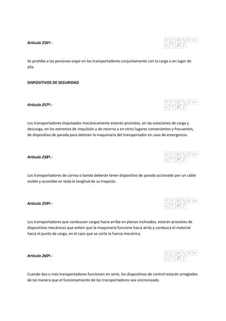 Artículo 256º.-
Se prohíbe a las personas viajar en los transportadores conjuntamente con la carga o en lugar de
ella.
DISPOSITIVOS DE SEGURIDAD
Artículo 257º.-
Los transportadores impulsados mecánicamente estarán provistos, en las estaciones de carga y
descarga, en los extremos de impulsión y de retorno y en otros lugares convenientes y frecuentes,
de dispositivo de parada para detener la maquinaria del transportador en caso de emergencia.
Artículo 258º.-
Los transportadores de correa o banda deberán tener dispositivo de parada accionado por un cable
visible y accesible en toda la longitud de su trayecto.
Artículo 259º.-
Los transportadores que conduzcan cargas hacia arriba en planos inclinados, estarán provistos de
dispositivos mecánicos que eviten que la maquinaria funcione hacia atrás y conduzca el material
hacia el punto de carga, en el caos que se corte la fuerza mecánica.
Artículo 260º.-
Cuando dos o más transportadores funcionen en serie, los dispositivos de control estarán arreglados
de tal manera que el funcionamiento de los transportadores sea sincronizado.
 