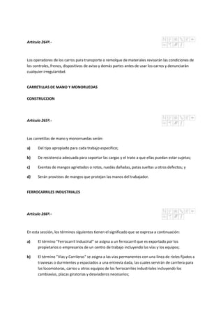 Artículo 264º.-
Los operadores de los carros para transporte o remolque de materiales revisarán las condiciones de
los controles, frenos, dispositivos de aviso y demás partes antes de usar los carros y denunciarán
cualquier irregularidad.
CARRETILLAS DE MANO Y MONORUEDAS
CONSTRUCCION
Artículo 265º.-
Las carretillas de mano y monorruedas serán:
a) Del tipo apropiado para cada trabajo específico;
b) De resistencia adecuada para soportar las cargas y el trato a que ellas puedan estar sujetas;
c) Exentas de mangos agrietados o rotos, ruedas dañadas, patas sueltas u otros defectos; y
d) Serán provistos de mangos que protejan las manos del trabajador.
FERROCARRILES INDUSTRIALES
Artículo 266º.-
En esta sección, los términos siguientes tienen el significado que se expresa a continuación:
a) El término "Ferrocarril Industrial" se asigna a un ferrocarril que es exportado por los
propietarios o empresarios de un centro de trabajo incluyendo las vías y los equipos;
b) El término "Vías y Carrileras" se asigna a las vías permanentes con una línea de rieles fijados a
traviesas o durmientes y espaciados a una entrevía dada, las cuales servirán de carrilera para
las locomotoras, carros u otros equipos de los ferrocarriles industriales incluyendo los
cambiavías, placas giratorias y desviaderos necesarios;
 