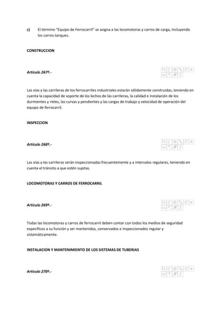 c) El término "Equipo de Ferrocarril" se asigna a las locomotoras y carros de carga, incluyendo
los carros tanques.
CONSTRUCCION
Artículo 267º.-
Las vías y las carrileras de los ferrocarriles industriales estarán sólidamente construidas, teniendo en
cuenta la capacidad de soporte de los lechos de las carrileras, la calidad e instalación de los
durmientes y rieles, las curvas y pendientes y las cargas de trabajo y velocidad de operación del
equipo de ferrocarril.
INSPECCION
Artículo 268º.-
Las vías y las carrileras serán inspeccionadas frecuentemente y a intervalos regulares, teniendo en
cuenta el tránsito a que estén sujetas.
LOCOMOTORAS Y CARROS DE FERROCARRIL
Artículo 269º.-
Todas las locomotoras y carros de ferrocarril deben contar con todos los medios de seguridad
específicos a su función y ser mantenidos, conservados e inspeccionados regular y
sistemáticamente.
INSTALACION Y MANTENIMIENTO DE LOS SISTEMAS DE TUBERIAS
Artículo 270º.-
 