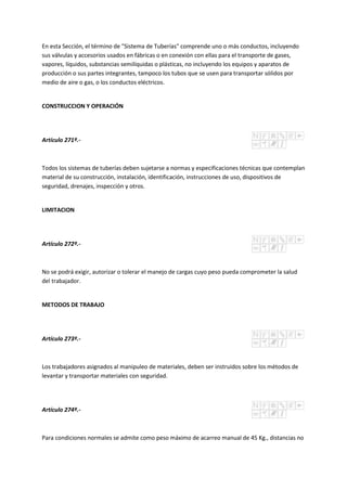 En esta Sección, el término de "Sistema de Tuberías" comprende uno o más conductos, incluyendo
sus válvulas y accesorios usados en fábricas o en conexión con ellas para el transporte de gases,
vapores, líquidos, substancias semilíquidas o plásticas, no incluyendo los equipos y aparatos de
producción o sus partes integrantes, tampoco los tubos que se usen para transportar sólidos por
medio de aire o gas, o los conductos eléctricos.
CONSTRUCCION Y OPERACIÓN
Artículo 271º.-
Todos los sistemas de tuberías deben sujetarse a normas y especificaciones técnicas que contemplan
material de su construcción, instalación, identificación, instrucciones de uso, dispositivos de
seguridad, drenajes, inspección y otros.
LIMITACION
Artículo 272º.-
No se podrá exigir, autorizar o tolerar el manejo de cargas cuyo peso pueda comprometer la salud
del trabajador.
METODOS DE TRABAJO
Artículo 273º.-
Los trabajadores asignados al manipuleo de materiales, deben ser instruidos sobre los métodos de
levantar y transportar materiales con seguridad.
Artículo 274º.-
Para condiciones normales se admite como peso máximo de acarreo manual de 45 Kg., distancias no
 