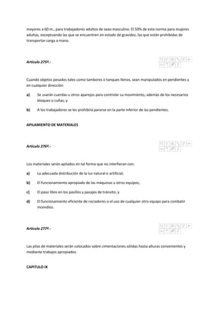 mayores a 60 m., para trabajadores adultos de sexo masculino. El 50% de esta norma para mujeres
adultas, exceptuando las que se encuentren en estado de gravidez, las que están prohibidas de
transportar carga a mano.
Artículo 275º.-
Cuando objetos pesados tales como tambores o tanques llenos, sean manipulados en pendientes y
en cualquier dirección:
a) Se usarán cuerdas u otros aparejos para controlar su movimiento, además de los necesarios
bloques o cuñas; y
b) A los trabajadores se les prohibirá pararse en la parte inferior de las pendientes.
APILAMIENTO DE MATERIALES
Artículo 276º.-
Los materiales serán apilados en tal forma que no interfieran con:
a) La adecuada distribución de la luz natural o artificial;
b) El funcionamiento apropiado de las máquinas u otros equipos;
c) El paso libre en los pasillos y pasajes de tránsito; y
d) El funcionamiento eficiente de rociadores o el uso de cualquier otro equipo para combatir
incendios.
Artículo 277º.-
Las pilas de materiales serán colocados sobre cimentaciones sólidas hasta alturas convenientes y
mediante trabajos apropiados.
CAPITULO IX
 