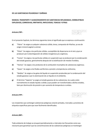 DE LAS SUBSTANCIAS PELIGROSAS Y DAÑINAS
MANEJO, TRANSPORTE Y ALMACENAMIENTO DE SUBSTANCIAS INFLAMABLES, COMBUSTIBLES
EXPLOSIVOS, CORROSIVAS, IRRITANTES, INFECCIOSAS, TOXICAS Y OTRAS
Artículo 278º.-
En el presente Capítulo, los términos siguientes tiene el significado que se expresa a continuación:
a) "Fibras". Se asigna a cualquier substancia sólida, tenaz, compuesta de hilachas, ya sea de
origen mineral vegetal o animal;
b) "Polvo". Se asigna a las partículas sólidas, susceptibles de dispersarse en el aire y que se
producen por la desintegración de sólidos inorgánicos y/u orgánicos;
c) "Fumos". Se asigna a las partículas sólidas en suspensión que se producen por la condensación
del estado gaseoso, generalmente después de la volatilización de metales fundidos;
d) "Homos". Se asigna a los productos de la combustión incompleta de substancias orgánicas;
e) "Gases". Se asigna a los fluidos aeriformes a presión y temperaturas ordinarias;
f) "Nieblas". Se asigna a las gotas de líquido en suspensión producidas por la condensación del
estado gaseoso o por la atomización de un líquido en el ambiente;
g) El término "Vapores" se asigna al estado gaseoso de las substancias, las cuales están
normalmente en estado liquido o sólido y que pueden ser transformados a dichos estados,
bien por disminución de presión o por aumento de temperatura o ambos.
Artículo 279º.-
Los recipientes que contengan substancias peligrosas estarán pintados, marcados y provistos de
etiquetas específicas para que sean fácilmente identificados.
Artículo 280º.-
Todo ambiente de trabajo se ensayará periódicamente a intervalos tan frecuentes como sea
necesario para garantizar que las concentraciones de las substancias peligrosas se mantengan
 