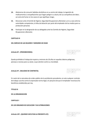 14. Abstenerse de consumir bebidas alcohólicas en su centro de trabajo, la ingestión de
medicamentos o estupefacientes que hagan peligrar su salud y de sus compañeros de labor;
así como de fumar en los casos en que signifique riesgo;
15. Denunciar ante el Comité de Higiene, Seguridad Ocupacional y Bienestar y en su caso ante las
autoridades competentes, la falta de dotación por parte del empleador de los medios para su
protección personal;
16. Participar en la designación de sus delegados ante los Comités de Higiene, Seguridad
Ocupacional y Bienestar.
CAPITULO III
DEL EMPLEO DE LAS MUJERES Y MENORES DE EDAD
Artículo 8º.- (PROHIBICIONES).
Queda prohibido el trabajo de mujeres y menores de 18 años en aquellas labores peligrosas,
penosas o nocivas para su salud, o que atenten contra su moralidad.
Artículo 9º.- (NULIDAD DE CONTRATO).
En razón de la naturaleza de orden público de la prohibición precedente, es nulo cualquier contrato
de trabajo suscrito contra la expresada norma legal, sin perjuicio de que el empleador reconozca los
beneficios establecidos por Ley.
TITULO III
DE LA ORGANIZACION
CAPITULO I
DE LOS ORGANOS DE EJECUCION Y SUS ATRIBUCIONES
Artículo 10º.- (QUIENES EJECUTAN LA PRESENTE LEY).
 