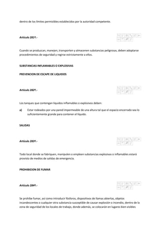 dentro de los límites permisibles establecidos por la autoridad competente.
Artículo 281º.-
Cuando se produzcan, manejen, transporten y almacenen substancias peligrosas, deben adoptarse
procedimientos de seguridad y regirse estrictamente a ellos.
SUBSTANCIAS INFLAMABLES O EXPLOSIVAS
PREVENCION DE ESCAPE DE LIQUIDOS
Artículo 282º.-
Los tanques que contengan líquidos inflamables o explosivos deben:
a) Estar rodeados por una pared impermeable de una altura tal que el espacio encerrado sea lo
suficientemente grande para contener el líquido.
SALIDAS
Artículo 283º.-
Todo local donde se fabriquen, manipulen o empleen substancias explosivas o inflamables estará
provisto de medios de salidas de emergencia.
PROHIBICION DE FUMAR
Artículo 284º.-
Se prohíbe fumar, así como introducir fósforos, dispositivos de llamas abiertas, objetos
incandescentes o cualquier otra substancia susceptible de causar explosión o incendio, dentro de la
zona de seguridad de los locales de trabajo, donde además, se colocarán en lugares bien visibles
 