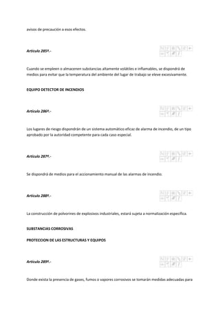 avisos de precaución a esos efectos.
Artículo 285º.-
Cuando se empleen o almacenen substancias altamente volátiles e inflamables, se dispondrá de
medios para evitar que la temperatura del ambiente del lugar de trabajo se eleve excesivamente.
EQUIPO DETECTOR DE INCENDIOS
Artículo 286º.-
Los lugares de riesgo dispondrán de un sistema automático eficaz de alarma de incendio, de un tipo
aprobado por la autoridad competente para cada caso especial.
Artículo 287º.-
Se dispondrá de medios para el accionamiento manual de las alarmas de incendio.
Artículo 288º.-
La construcción de polvorines de explosivos industriales, estará sujeta a normalización específica.
SUBSTANCIAS CORROSIVAS
PROTECCION DE LAS ESTRUCTURAS Y EQUIPOS
Artículo 289º.-
Donde exista la presencia de gases, fumos o vapores corrosivos se tomarán medidas adecuadas para
 