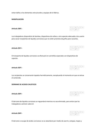 evitar daños a los elementos estructurales y equipos de la fábrica.
MANIPULACION
Artículo 290º.-
Los trabajadores dispondrán de bombas, dispositivos de volteo u otro aparato adecuado y los usarán
para vaciar recipientes de líquidos corrosivos que no estén provistos de grifos para vaciarlos.
Artículo 291º.-
El transporte de líquidos corrosivos se efectuará en carretillas especiales con dispositivos de
sujeción.
Artículo 292º.-
Los recipientes se conservarán tapados herméticamente, exceptuando el momento en que se extrae
el contenido.
DERRAME DE ACIDOS CAUSTICOS
Artículo 293º.-
El derrame de líquidos corrosivos se reguardará mientras no sea eliminado, para evitar que los
trabajadores caminen sobre él.
Artículo 294º.-
El derrame o escape de ácidos corrosivos no se absorberá por medio de aserrín, estopas, trapos y
 