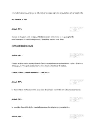 otra materia orgánica, sino que se deberá lavar con agua a presión o neutralizar con cal o dolomita.
DILUCION DE ACIDOS
Artículo 295º.-
Cuando se diluya un ácido en agua, el ácido se vaciará lentamente en el agua agitando
constantemente la mezcla; el agua nunca deberá ser vaciada en el ácido.
EMANACIONES CORROSIVAS
Artículo 296º.-
Cuando se desprendan accidentalmente fuertes emanaciones corrosivas debido a rotura deterioro
del equipo, los trabajadores desalojarán inmediatamente el local de trabajo.
CONTACTO FISICO CON SUBSTANCIAS CORROSIVAS
Artículo 297º.-
Se dispondrá de duchas especiales para casos de contacto accidental con substancias corrosivas.
Artículo 298º.-
Se pondrá a disposición de los trabajadores expuestos soluciones neutralizantes.
Artículo 299º.-
 