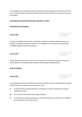 Los trabajadores que manipulen ácidos constantemente, deben enjuagarse frecuentemente la boca
con una solución alcalina apropiada, debiendo recibir adecuadas instrucciones sobre las razones de
esta medida.
SUBSTANCIAS DE CARACTER INFECCIOSO, IRRITANTE Y TOXICO
DISPOSITIVOS DE SEGURIDAD
Artículo 300º.-
En todos los establecimientos donde se fabriquen, manipulen o empleen substancias tóxicas se
instalará un dispositivo destinado a advertir a los trabajadores en el caso de que se desprendan
cantidades peligrosas de dichas substancias.
Artículo 301º.-
Todo el equipo y herramientas usados en la manipulación de substancias infecciosas irritantes o
tóxicas deben ser escrupulosamente limpiadas y desinfectadas sistemáticamente.
ROPA DE TRABAJO
Artículo 302º.-
Los trabajadores expuestos a substancias infecciosas irritantes o tóxicas estarán dotados de ropa de
trabajo adecuada con cubierta para la cabeza, las cuales:
a) Se quitarán antes de ingerir alimentos y al abandonar el local y se depositarán en lugares
asignados para ellas;
b) No se extraerán de la fábrica bajo ningún concepto; y
c) Se conservarán en buenas condiciones, se esterilizarán cuando sea necesario y se cambiarán
por otras limpias una vez cada semana.
 