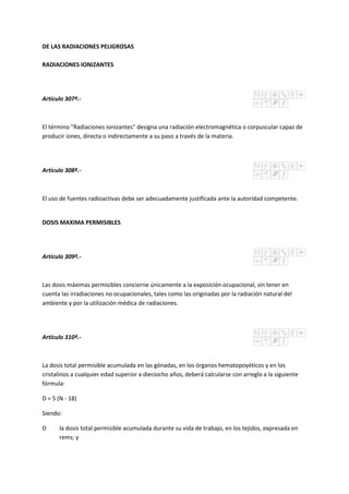 DE LAS RADIACIONES PELIGROSAS
RADIACIONES IONIZANTES
Artículo 307º.-
El término "Radiaciones ionizantes" designa una radiación electromagnética o corpuscular capaz de
producir iones, directa o indirectamente a su paso a través de la materia.
Artículo 308º.-
El uso de fuentes radioactivas debe ser adecuadamente justificada ante la autoridad competente.
DOSIS MAXIMA PERMISIBLES
Artículo 309º.-
Las dosis máximas permisibles concierne únicamente a la exposición ocupacional, sin tener en
cuenta las irradiaciones no ocupacionales, tales como las originadas por la radiación natural del
ambiente y por la utilización médica de radiaciones.
Artículo 310º.-
La dosis total permisible acumulada en las gónadas, en los órganos hematopoyéticos y en los
cristalinos a cualquier edad superior a dieciocho años, deberá calcularse con arreglo a la siguiente
fórmula:
D = 5 (N - 18)
Siendo:
D la dosis total permisible acumulada durante su vida de trabajo, en los tejidos, expresada en
rems; y
 