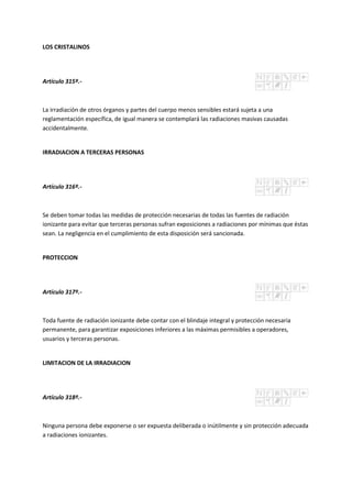 LOS CRISTALINOS
Artículo 315º.-
La irradiación de otros órganos y partes del cuerpo menos sensibles estará sujeta a una
reglamentación específica, de igual manera se contemplará las radiaciones masivas causadas
accidentalmente.
IRRADIACION A TERCERAS PERSONAS
Artículo 316º.-
Se deben tomar todas las medidas de protección necesarias de todas las fuentes de radiación
ionizante para evitar que terceras personas sufran exposiciones a radiaciones por mínimas que éstas
sean. La negligencia en el cumplimiento de esta disposición será sancionada.
PROTECCION
Artículo 317º.-
Toda fuente de radiación ionizante debe contar con el blindaje integral y protección necesaria
permanente, para garantizar exposiciones inferiores a las máximas permisibles a operadores,
usuarios y terceras personas.
LIMITACION DE LA IRRADIACION
Artículo 318º.-
Ninguna persona debe exponerse o ser expuesta deliberada o inútilmente y sin protección adecuada
a radiaciones ionizantes.
 