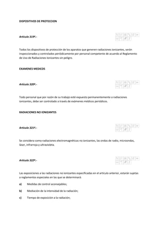 DISPOSITIVOS DE PROTECCION
Artículo 319º.-
Todos los dispositivos de protección de los aparatos que generen radiaciones ionizantes, serán
inspeccionados y controlados periódicamente por personal competente de acuerdo al Reglamento
de Uso de Radiaciones Ionizantes sin peligro.
EXAMENES MEDICOS
Artículo 320º.-
Todo personal que por razón de su trabajo esté expuesto permanentemente a radiaciones
ionizantes, debe ser controlado a través de exámenes médicos periódicos.
RADIACIONES NO IONIZANTES
Artículo 321º.-
Se considera como radiaciones electromagnéticas no ionizantes, las ondas de radio, microondas,
láser, infrarroja y ultravioleta.
Artículo 322º.-
Las exposiciones a las radiaciones no ionizantes especificadas en el artículo anterior, estarán sujetas
a reglamentos especiales en las que se determinará:
a) Medidas de control aconsejables;
b) Mediación de la intensidad de la radiación;
c) Tiempo de exposición a la radiación;
 