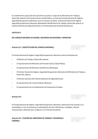 El cumplimiento y ejecución de la presente Ley estará a cargo de los Ministerios de Trabajo y
Desarrollo Laboral y de Previsión Social y Salud Pública, a través del Consejo Nacional de Higiene,
Seguridad Ocupacional y Bienestar, que se crea para el efecto, la Dirección General de Higiene,
Seguridad Ocupacional y Bienestar dependiente del Ministerio de Trabajo y Desarrollo Laboral, el
Instituto Boliviano de Seguridad Social y el Instituto Nacional de Salud Ocupacional.
CAPITULO II
DEL CONSEJO NACIONAL DE HIGIENE, SEGURIDAD OCUPACIONAL Y BIENESTAR
Artículo 11º.- (CONSTITUCIÓN DEL CONSEJO NACIONAL).
El Consejo Nacional de Higiene, Seguridad Ocupacional y Bienestar estará constituido por:
- El Ministro de Trabajo y Desarrollo Laboral;
- El representante del Ministerio de Previsión Social y Salud Pública.
- El representante del Ministerio de Minería y Metalurgia;
- El Director General de Higiene, Seguridad Ocupacional y Bienestar del Ministerio de Trabajo y
Desarrollo Laboral;
- El Director Ejecutivo del Instituto Boliviano de Seguridad Social;
- El representante de la Central Obrera Boliviana;
- El representante de la Confederación de Empresarios Privados.
Artículo 12º.-
El Consejo Nacional de Higiene, Seguridad Ocupacional y Bienestar, determinará de acuerdo a sus
necesidades y a las circunstancias, la participación de otros Ministerios, entidades, sectores
empresariales y laborales que no figuran en el artículo precedente.
Artículo 13º.- (TUICIÓN DEL MINISTERIO DE TRABAJO Y DESARROLLO
LABORAL).
 
