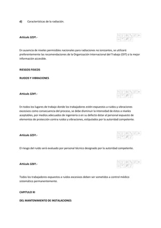 d) Características de la radiación.
Artículo 323º.-
En ausencia de niveles permisibles nacionales para radiaciones no ionizantes, se utilizará
preferentemente las recomendaciones de la Organización Internacional del Trabajo (OIT) o la mejor
información accesible.
RIESGOS FISICOS
RUIDOS Y VIBRACIONES
Artículo 324º.-
En todos los lugares de trabajo donde los trabajadores estén expuestos a ruidos y vibraciones
excesivos como consecuencia del proceso, se debe disminuir la intensidad de éstos a niveles
aceptables, por medios adecuados de ingeniería o en su defecto dotar al personal expuesto de
elementos de protección contra ruidos y vibraciones, estipulados por la autoridad competente.
Artículo 325º.-
El riesgo del ruido será evaluado por personal técnico designado por la autoridad competente.
Artículo 326º.-
Todos los trabajadores expuestos a ruidos excesivos deben ser sometidos a control médico
sistemático permanentemente.
CAPITULO XI
DEL MANTENIMIENTO DE INSTALACIONES
 