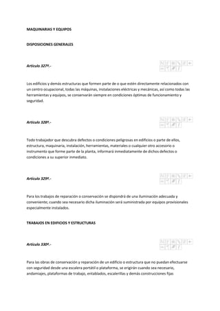 MAQUINARIAS Y EQUIPOS
DISPOSICIONES GENERALES
Artículo 327º.-
Los edificios y demás estructuras que formen parte de o que estén directamente relacionados con
un centro ocupacional, todas las máquinas, instalaciones eléctricas y mecánicas, así como todas las
herramientas y equipos, se conservarán siempre en condiciones óptimas de funcionamiento y
seguridad.
Artículo 328º.-
Todo trabajador que descubra defectos o condiciones peligrosas en edificios o parte de ellos,
estructura, maquinaria, instalación, herramientas, materiales o cualquier otro accesorio o
instrumento que forme parte de la planta, informará inmediatamente de dichos defectos o
condiciones a su superior inmediato.
Artículo 329º.-
Para los trabajos de reparación o conservación se dispondrá de una iluminación adecuada y
conveniente; cuando sea necesario dicha iluminación será suministrada por equipos provisionales
especialmente instalados.
TRABAJOS EN EDIFICIOS Y ESTRUCTURAS
Artículo 330º.-
Para las obras de conservación y reparación de un edificio o estructura que no puedan efectuarse
con seguridad desde una escalera portátil o plataforma, se erigirán cuando sea necesario,
andamiajes, plataformas de trabajo, entablados, escalerillas y demás construcciones fijas
 