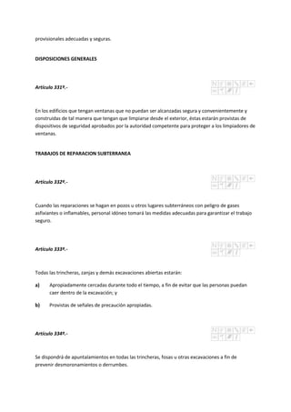 provisionales adecuadas y seguras.
DISPOSICIONES GENERALES
Artículo 331º.-
En los edificios que tengan ventanas que no puedan ser alcanzadas segura y convenientemente y
construidas de tal manera que tengan que limpiarse desde el exterior, éstas estarán provistas de
dispositivos de seguridad aprobados por la autoridad competente para proteger a los limpiadores de
ventanas.
TRABAJOS DE REPARACION SUBTERRANEA
Artículo 332º.-
Cuando las reparaciones se hagan en pozos u otros lugares subterráneos con peligro de gases
asfixiantes o inflamables, personal idóneo tomará las medidas adecuadas para garantizar el trabajo
seguro.
Artículo 333º.-
Todas las trincheras, zanjas y demás excavaciones abiertas estarán:
a) Apropiadamente cercadas durante todo el tiempo, a fin de evitar que las personas puedan
caer dentro de la excavación; y
b) Provistas de señales de precaución apropiadas.
Artículo 334º.-
Se dispondrá de apuntalamientos en todas las trincheras, fosas u otras excavaciones a fin de
prevenir desmoronamientos o derrumbes.
 