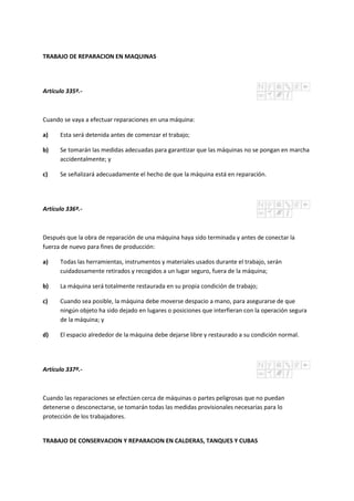 TRABAJO DE REPARACION EN MAQUINAS
Artículo 335º.-
Cuando se vaya a efectuar reparaciones en una máquina:
a) Esta será detenida antes de comenzar el trabajo;
b) Se tomarán las medidas adecuadas para garantizar que las máquinas no se pongan en marcha
accidentalmente; y
c) Se señalizará adecuadamente el hecho de que la máquina está en reparación.
Artículo 336º.-
Después que la obra de reparación de una máquina haya sido terminada y antes de conectar la
fuerza de nuevo para fines de producción:
a) Todas las herramientas, instrumentos y materiales usados durante el trabajo, serán
cuidadosamente retirados y recogidos a un lugar seguro, fuera de la máquina;
b) La máquina será totalmente restaurada en su propia condición de trabajo;
c) Cuando sea posible, la máquina debe moverse despacio a mano, para asegurarse de que
ningún objeto ha sido dejado en lugares o posiciones que interfieran con la operación segura
de la máquina; y
d) El espacio alrededor de la máquina debe dejarse libre y restaurado a su condición normal.
Artículo 337º.-
Cuando las reparaciones se efectúen cerca de máquinas o partes peligrosas que no puedan
detenerse o desconectarse, se tomarán todas las medidas provisionales necesarias para lo
protección de los trabajadores.
TRABAJO DE CONSERVACION Y REPARACION EN CALDERAS, TANQUES Y CUBAS
 