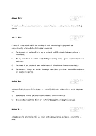 Artículo 338º.-
No se efectuarán reparaciones en calderas u otros recipientes a presión, mientras éstos estén bajo
presión.
Artículo 339º.-
Cuando los trabajadores entren en tanques o en otros recipientes para propósitos de
mantenimiento, se tomarán las siguientes precauciones:
a) Se asegurará por medios técnicos que le ambiente esté libre de atmósfera irrespirable o
inflamable;
b) Se dispondrá de un dispositivo aprobado de protección para los órganos respiratorios en caso
necesario;
c) Se dotará de un cinturón de seguridad con cuerda salvavidas de dimensión adecuada; y
d) Se mantendrá un vigía a la entrada del tanque o recipiente que tomará las medidas necesarias
en caso de emergencia.
Artículo 340º.-
Los tubos de alimentación de los tanques en reparación deben ser bloqueados en forma segura, ya
sea:
a) Cerrando las válvulas y fijándolas con llave en su posición cerrada; o
b) Desconectando las líneas de tubos y obstruyéndolas por medio de platinas ciegas.
Artículo 341º.-
Antes de soldar o cortar recipientes que hayan contenido substancias explosivas o inflamables se
debe:
 
