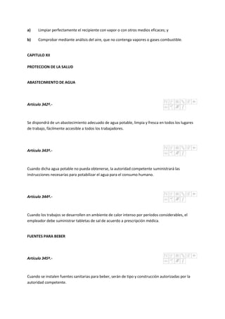 a) Limpiar perfectamente el recipiente con vapor o con otros medios eficaces; y
b) Comprobar mediante análisis del aire, que no contenga vapores o gases combustible.
CAPITULO XII
PROTECCION DE LA SALUD
ABASTECIMIENTO DE AGUA
Artículo 342º.-
Se dispondrá de un abastecimiento adecuado de agua potable, limpia y fresca en todos los lugares
de trabajo, fácilmente accesible a todos los trabajadores.
Artículo 343º.-
Cuando dicha agua potable no pueda obtenerse, la autoridad competente suministrará las
instrucciones necesarias para potabilizar el agua para el consumo humano.
Artículo 344º.-
Cuando los trabajos se desarrollen en ambiente de calor intenso por períodos considerables, el
empleador debe suministrar tabletas de sal de acuerdo a prescripción médica.
FUENTES PARA BEBER
Artículo 345º.-
Cuando se instalen fuentes sanitarias para beber, serán de tipo y construcción autorizadas por la
autoridad competente.
 