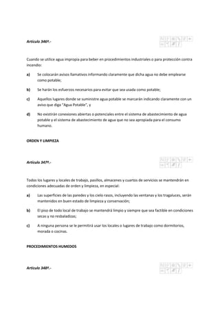 Artículo 346º.-
Cuando se utilice agua impropia para beber en procedimientos industriales o para protección contra
incendio:
a) Se colocarán avisos llamativos informando claramente que dicha agua no debe emplearse
como potable;
b) Se harán los esfuerzos necesarios para evitar que sea usada como potable;
c) Aquellos lugares donde se suministre agua potable se marcarán indicando claramente con un
aviso que diga "Agua Potable", y
d) No existirán conexiones abiertas o potenciales entre el sistema de abastecimiento de agua
potable y el sistema de abastecimiento de agua que no sea apropiada para el consumo
humano.
ORDEN Y LIMPIEZA
Artículo 347º.-
Todos los lugares y locales de trabajo, pasillos, almacenes y cuartos de servicios se mantendrán en
condiciones adecuadas de orden y limpieza, en especial:
a) Las superficies de las paredes y los cielo rasos, incluyendo las ventanas y los tragaluces, serán
mantenidos en buen estado de limpieza y conservación;
b) El piso de todo local de trabajo se mantendrá limpio y siempre que sea factible en condiciones
secas y no resbaladizas;
c) A ninguna persona se le permitirá usar los locales o lugares de trabajo como dormitorios,
morada o cocinas.
PROCEDIMIENTOS HUMEDOS
Artículo 348º.-
 