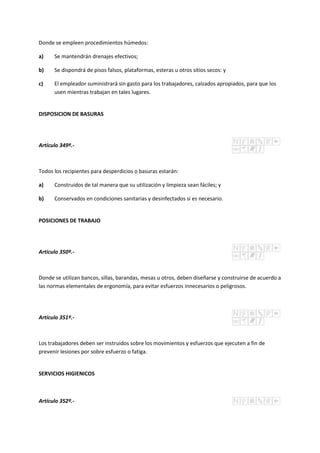 Donde se empleen procedimientos húmedos:
a) Se mantendrán drenajes efectivos;
b) Se dispondrá de pisos falsos, plataformas, esteras u otros sitios secos: y
c) El empleador suministrará sin gasto para los trabajadores, calzados apropiados, para que los
usen mientras trabajan en tales lugares.
DISPOSICION DE BASURAS
Artículo 349º.-
Todos los recipientes para desperdicios o basuras estarán:
a) Construidos de tal manera que su utilización y limpieza sean fáciles; y
b) Conservados en condiciones sanitarias y desinfectados si es necesario.
POSICIONES DE TRABAJO
Artículo 350º.-
Donde se utilizan bancos, sillas, barandas, mesas u otros, deben diseñarse y construirse de acuerdo a
las normas elementales de ergonomía, para evitar esfuerzos innecesarios o peligrosos.
Artículo 351º.-
Los trabajadores deben ser instruidos sobre los movimientos y esfuerzos que ejecuten a fin de
prevenir lesiones por sobre esfuerzo o fatiga.
SERVICIOS HIGIENICOS
Artículo 352º.-
 