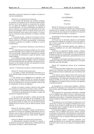 Página núm. 14 BOJA núm. 252 Sevilla, 26 de diciembre 2007
efectividad y proponer la adopción de medidas e iniciativas en
caso de incumplimiento.
Artículo 32. El compromiso de convivencia.
1. Las familias del alumnado que presente problemas
de conducta y de aceptación de las normas escolares podrán
suscribir con el centro docente un compromiso de conviven-
cia, con objeto de establecer mecanismos de coordinación
con el profesorado y con otros profesionales que atienden al
alumno o alumna, y de colaborar en la aplicación de las medi-
das que se propongan, tanto en el tiempo escolar como en el
tiempo extraescolar, para superar esta situación. El compro-
miso de convivencia podrá suscribirse en cualquier momento
del curso.
2. El Consejo Escolar, a través de la Comisión de Convi-
vencia, realizará el seguimiento de los compromisos de con-
vivencia suscritos en el centro para garantizar su efectividad
y proponer la adopción de medidas e iniciativas en caso de
incumplimiento.
Artículo 33. Comunicación electrónica y otras formas de
relación.
1. La Administración educativa facilitará que los centros
docentes desarrollen nuevos canales de comunicación electró-
nica con las familias, favoreciendo la realización de consultas
y el intercambio de información a través de Internet y otros
medios análogos.
2. Los centros docentes potenciarán la realización de ac-
tividades de extensión cultural, dirigidas a todos los miembros
de la comunidad educativa, que permitan una relación del pro-
fesorado con las familias más allá de la derivada de la activi-
dad académica de los hijos e hijas.
Sección 2.ª Asociaciones de padres y madres del alumnado
Artículo 34. Creación de las asociaciones.
1. Los padres y madres del alumnado matriculado en un
centro docente podrán asociarse de acuerdo con la normativa
vigente.
2. De acuerdo con lo establecido en el apartado 2 del
artículo 5 de la Ley Orgánica 8/1985, de 3 de julio, las asocia-
ciones de padres y madres del alumnado tendrán las finalida-
des que se establezcan en sus propios estatutos, entre las que
se considerarán, al menos, las siguientes:
a) Asistir a los padres y madres o tutores en todo aquello
que concierna a la educación de sus hijos e hijas o pupilos.
b) Colaborar en las actividades educativas de los centros.
c) Promover la participación de los padres y madres del
alumnado en la gestión del centro.
3. Las asociaciones de padres y madres del alumnado
tendrán derecho a ser informadas de las actividades y régi-
men de funcionamiento de los centros, de las evaluaciones de
las que hayan podido ser objeto, así como del Plan de Centro
establecido por los mismos, a que se refiere el artículo 126 de
esta Ley.
Artículo 35. Inscripción y registro.
Las asociaciones de padres y madres del alumnado se
inscribirán en el Censo de Entidades Colaboradoras de la En-
señanza a que se refiere el artículo 180 de la presente Ley, de
acuerdo con el procedimiento que, a tales efectos, reglamen-
tariamente se determine.
Artículo 36. Medidas de fomento del asociacionismo.
La Administración educativa fomentará la creación y
desarrollo de asociaciones, federaciones y confederaciones de
asociaciones de padres y madres del alumnado.
TÍTULO II
LAS ENSEÑANZAS
CAPÍTULO I
El currículo
Artículo 37. Principios que orientan el currículo.
El currículo de las áreas y materias que conforman las en-
señanzas que se imparten, así como cualquier otra actividad
que se encamine a la consecución de los fines de la educación
en el sistema educativo andaluz, se orientará a:
a) Desarrollar, de forma integral, las aptitudes y capacida-
des del alumnado.
b) Procurar que el alumnado adquiera los aprendizajes
esenciales para entender la sociedad en la que vive, poder ac-
tuar en ella y comprender la evolución de la humanidad a lo
largo de su historia.
c) Facilitar que el alumnado adquiera unos saberes co-
herentes, posibilitados por una visión interdisciplinar de los
contenidos.
d) Permitir una organización flexible, variada e individua-
lizada de la ordenación de los contenidos y de su enseñanza,
facilitando la atención a la diversidad como pauta ordinaria de
la acción educativa del profesorado, particularmente en la en-
señanza obligatoria.
e) Atender las necesidades educativas especiales y la so-
bredotación intelectual, propiciando adaptaciones curriculares
específicas para este alumnado.
Artículo 38. Competencias básicas de las enseñanzas
obligatorias.
1. El sistema educativo andaluz tiene como prioridad es-
tablecer las condiciones que permitan al alumnado alcanzar
las competencias básicas establecidas para la enseñanza obli-
gatoria.
2. Sin perjuicio de los aspectos básicos del currículo que
constituyen las enseñanzas mínimas a que se refiere la letra
c) del apartado 2, de la disposición adicional primera de la Ley
Orgánica 8/1985, de 3 de julio, el currículo de las enseñan-
zas obligatorias en Andalucía incluirá, al menos, las siguientes
competencias básicas:
a) Competencia en comunicación lingüística, referida a
la utilización del lenguaje como instrumento de comunicación
oral y escrita, tanto en lengua española como en lengua ex-
tranjera.
b) Competencia de razonamiento matemático, entendida
como la habilidad para utilizar números y operaciones bási-
cas, los símbolos y las formas de expresión del razonamiento
matemático para producir e interpretar informaciones y para
resolver problemas relacionados con la vida diaria y el mundo
laboral.
c) Competencia en el conocimiento y la interacción con el
mundo físico y natural, que recogerá la habilidad para la com-
prensión de los sucesos, la predicción de las consecuencias
y la actividad sobre el estado de salud de las personas y la
sostenibilidad medioambiental.
d) Competencia digital y tratamiento de la información,
entendida como la habilidad para buscar, obtener, procesar
y comunicar la información y transformarla en conocimiento,
incluyendo la utilización de las tecnologías de la información y
la comunicación como un elemento esencial para informarse
y comunicarse.
e) Competencia social y ciudadana, entendida como
aquella que permite vivir en sociedad, comprender la realidad
social del mundo en que se vive y ejercer la ciudadanía demo-
crática.
 