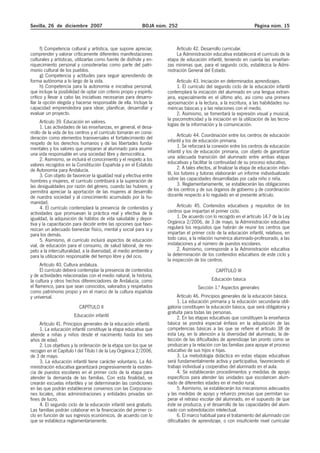 Sevilla, 26 de diciembre 2007 BOJA núm. 252 Página núm. 15
f) Competencia cultural y artística, que supone apreciar,
comprender y valorar críticamente diferentes manifestaciones
culturales y artísticas, utilizarlas como fuente de disfrute y en-
riquecimiento personal y considerarlas como parte del patri-
monio cultural de los pueblos.
g) Competencia y actitudes para seguir aprendiendo de
forma autónoma a lo largo de la vida.
h) Competencia para la autonomía e iniciativa personal,
que incluye la posibilidad de optar con criterio propio y espíritu
crítico y llevar a cabo las iniciativas necesarias para desarro-
llar la opción elegida y hacerse responsable de ella. Incluye la
capacidad emprendedora para idear, planificar, desarrollar y
evaluar un proyecto.
Artículo 39. Educación en valores.
1. Las actividades de las enseñanzas, en general, el desa-
rrollo de la vida de los centros y el currículo tomarán en consi-
deración como elementos transversales el fortalecimiento del
respeto de los derechos humanos y de las libertades funda-
mentales y los valores que preparan al alumnado para asumir
una vida responsable en una sociedad libre y democrática.
2. Asimismo, se incluirá el conocimiento y el respeto a los
valores recogidos en la Constitución Española y en el Estatuto
de Autonomía para Andalucía.
3. Con objeto de favorecer la igualdad real y efectiva entre
hombres y mujeres, el currículo contribuirá a la superación de
las desigualdades por razón del género, cuando las hubiere, y
permitirá apreciar la aportación de las mujeres al desarrollo
de nuestra sociedad y al conocimiento acumulado por la hu-
manidad.
4. El currículo contemplará la presencia de contenidos y
actividades que promuevan la práctica real y efectiva de la
igualdad, la adquisición de hábitos de vida saludable y depor-
tiva y la capacitación para decidir entre las opciones que favo-
rezcan un adecuado bienestar físico, mental y social para sí y
para los demás.
5. Asimismo, el currículo incluirá aspectos de educación
vial, de educación para el consumo, de salud laboral, de res-
peto a la interculturalidad, a la diversidad, al medio ambiente y
para la utilización responsable del tiempo libre y del ocio.
Artículo 40. Cultura andaluza.
El currículo deberá contemplar la presencia de contenidos
y de actividades relacionadas con el medio natural, la historia,
la cultura y otros hechos diferenciadores de Andalucía, como
el flamenco, para que sean conocidos, valorados y respetados
como patrimonio propio y en el marco de la cultura española
y universal.
CAPÍTULO II
Educación infantil
Artículo 41. Principios generales de la educación infantil.
1. La educación infantil constituye la etapa educativa que
atiende a niñas y niños desde el nacimiento hasta los seis
años de edad.
2. Los objetivos y la ordenación de la etapa son los que se
recogen en el Capítulo I del Título I de la Ley Orgánica 2/2006,
de 3 de mayo.
3. La educación infantil tiene carácter voluntario. La Ad-
ministración educativa garantizará progresivamente la existen-
cia de puestos escolares en el primer ciclo de la etapa para
atender la demanda de las familias. Con esta finalidad, se
crearán escuelas infantiles y se determinarán las condiciones
en las que podrán establecerse convenios con las Corporacio-
nes locales, otras administraciones y entidades privadas sin
fines de lucro.
4. El segundo ciclo de la educación infantil será gratuito.
Las familias podrán colaborar en la financiación del primer ci-
clo en función de sus ingresos económicos, de acuerdo con lo
que se establezca reglamentariamente.
Artículo 42. Desarrollo curricular.
La Administración educativa establecerá el currículo de la
etapa de educación infantil, teniendo en cuenta las enseñan-
zas mínimas que, para el segundo ciclo, establezca la Admi-
nistración General del Estado.
Artículo 43. Iniciación en determinados aprendizajes.
1. El currículo del segundo ciclo de la educación infantil
contemplará la iniciación del alumnado en una lengua extran-
jera, especialmente en el último año, así como una primera
aproximación a la lectura, a la escritura, a las habilidades nu-
méricas básicas y a las relaciones con el medio.
2. Asimismo, se fomentará la expresión visual y musical,
la psicomotricidad y la iniciación en la utilización de las tecno-
logías de la información y la comunicación.
Artículo 44. Coordinación entre los centros de educación
infantil y los de educación primaria.
1. Se reforzará la conexión entre los centros de educación
infantil y los de educación primaria, con objeto de garantizar
una adecuada transición del alumnado entre ambas etapas
educativas y facilitar la continuidad de su proceso educativo.
2. A tales efectos, al finalizar la etapa de educación infan-
til, los tutores y tutoras elaborarán un informe individualizado
sobre las capacidades desarrolladas por cada niño o niña.
3. Reglamentariamente, se establecerán las obligaciones
de los centros y de sus órganos de gobierno y de coordinación
docente respecto a lo regulado en el presente artículo.
Artículo 45. Contenidos educativos y requisitos de los
centros que impartan el primer ciclo.
1. De acuerdo con lo recogido en el artículo 14.7 de la Ley
Orgánica 2/2006, de 3 de mayo, la Administración educativa
regulará los requisitos que habrán de reunir los centros que
impartan el primer ciclo de la educación infantil, relativos, en
todo caso, a la relación numérica alumnado-profesorado, a las
instalaciones y al número de puestos escolares.
2. Asimismo, corresponde a la Administración educativa
la determinación de los contenidos educativos de este ciclo y
la inspección de los centros.
CAPÍTULO III
Educación básica
Sección 1.ª Aspectos generales
Artículo 46. Principios generales de la educación básica.
1. La educación primaria y la educación secundaria obli-
gatoria constituyen la educación básica, que será obligatoria y
gratuita para todas las personas.
2. En las etapas educativas que constituyen la enseñanza
básica se pondrá especial énfasis en la adquisición de las
competencias básicas a las que se refiere el artículo 38 de
esta Ley, en la atención a la diversidad del alumnado, la de-
tección de las dificultades de aprendizaje tan pronto como se
produzcan y la relación con las familias para apoyar el proceso
educativo de sus hijos e hijas.
3. La metodología didáctica en estas etapas educativas
será fundamentalmente activa y participativa, favoreciendo el
trabajo individual y cooperativo del alumnado en el aula.
4. Se establecerán procedimientos y medidas de apoyo
específicos para atender las unidades que escolaricen alum-
nado de diferentes edades en el medio rural.
5. Asimismo, se establecerán los mecanismos adecuados
y las medidas de apoyo y refuerzo precisas que permitan su-
perar el retraso escolar del alumnado, en el supuesto de que
éste se produzca, y el desarrollo de las capacidades del alum-
nado con sobredotación intelectual.
6. El marco habitual para el tratamiento del alumnado con
dificultades de aprendizaje, o con insuficiente nivel curricular
 