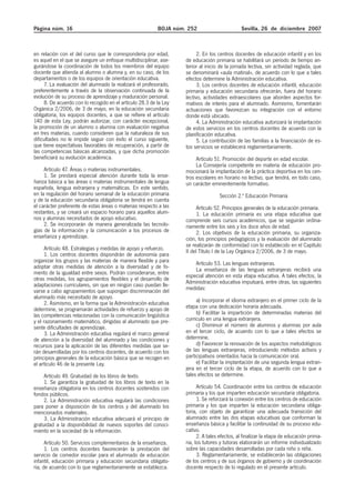 Página núm. 16 BOJA núm. 252 Sevilla, 26 de diciembre 2007
en relación con el del curso que le correspondería por edad,
es aquel en el que se asegure un enfoque multidisciplinar, ase-
gurándose la coordinación de todos los miembros del equipo
docente que atienda al alumno o alumna y, en su caso, de los
departamentos o de los equipos de orientación educativa.
7. La evaluación del alumnado la realizará el profesorado,
preferentemente a través de la observación continuada de la
evolución de su proceso de aprendizaje y maduración personal.
8. De acuerdo con lo recogido en el artículo 28.3 de la Ley
Orgánica 2/2006, de 3 de mayo, en la educación secundaria
obligatoria, los equipos docentes, a que se refiere el artículo
140 de esta Ley, podrán autorizar, con carácter excepcional,
la promoción de un alumno o alumna con evaluación negativa
en tres materias, cuando consideren que la naturaleza de sus
dificultades no le impide seguir con éxito el curso siguiente,
que tiene expectativas favorables de recuperación, a partir de
las competencias básicas alcanzadas, y que dicha promoción
beneficiará su evolución académica.
Artículo 47. Áreas o materias instrumentales.
1. Se prestará especial atención durante toda la ense-
ñanza básica a las áreas o materias instrumentales de lengua
española, lengua extranjera y matemáticas. En este sentido,
en la regulación del horario semanal de la educación primaria
y de la educación secundaria obligatoria se tendrá en cuenta
el carácter preferente de estas áreas o materias respecto a las
restantes, y se creará un espacio horario para aquellos alum-
nos y alumnas necesitados de apoyo educativo.
2. Se incorporarán de manera generalizada las tecnolo-
gías de la información y la comunicación a los procesos de
enseñanza y aprendizaje.
Artículo 48. Estrategias y medidas de apoyo y refuerzo.
1. Los centros docentes dispondrán de autonomía para
organizar los grupos y las materias de manera flexible y para
adoptar otras medidas de atención a la diversidad y de fo-
mento de la igualdad entre sexos. Podrán considerarse, entre
otras medidas, los agrupamientos flexibles y el desarrollo de
adaptaciones curriculares, sin que en ningún caso puedan lle-
varse a cabo agrupamientos que supongan discriminación del
alumnado más necesitado de apoyo.
2. Asimismo, en la forma que la Administración educativa
determine, se programarán actividades de refuerzo y apoyo de
las competencias relacionadas con la comunicación lingüística
y el razonamiento matemático, dirigidas al alumnado que pre-
sente dificultades de aprendizaje.
3. La Administración educativa regulará el marco general
de atención a la diversidad del alumnado y las condiciones y
recursos para la aplicación de las diferentes medidas que se-
rán desarrolladas por los centros docentes, de acuerdo con los
principios generales de la educación básica que se recogen en
el artículo 46 de la presente Ley.
Artículo 49. Gratuidad de los libros de texto.
1. Se garantiza la gratuidad de los libros de texto en la
enseñanza obligatoria en los centros docentes sostenidos con
fondos públicos.
2. La Administración educativa regulará las condiciones
para poner a disposición de los centros y del alumnado los
mencionados materiales.
3. La Administración educativa adecuará el principio de
gratuidad a la disponibilidad de nuevos soportes del conoci-
miento en la sociedad de la información.
Artículo 50. Servicios complementarios de la enseñanza.
1. Los centros docentes favorecerán la prestación del
servicio de comedor escolar para el alumnado de educación
infantil, educación primaria y educación secundaria obligato-
ria, de acuerdo con lo que reglamentariamente se establezca.
2. En los centros docentes de educación infantil y en los
de educación primaria se habilitará un período de tiempo an-
terior al inicio de la jornada lectiva, sin actividad reglada, que
se denominará «aula matinal», de acuerdo con lo que a tales
efectos determine la Administración educativa.
3. Los centros docentes de educación infantil, educación
primaria y educación secundaria ofrecerán, fuera del horario
lectivo, actividades extraescolares que aborden aspectos for-
mativos de interés para el alumnado. Asimismo, fomentarán
actuaciones que favorezcan su integración con el entorno
donde está ubicado.
4. La Administración educativa autorizará la implantación
de estos servicios en los centros docentes de acuerdo con la
planificación educativa.
5. La contribución de las familias a la financiación de es-
tos servicios se establecerá reglamentariamente.
Artículo 51. Promoción del deporte en edad escolar.
La Consejería competente en materia de educación pro-
mocionará la implantación de la práctica deportiva en los cen-
tros escolares en horario no lectivo, que tendrá, en todo caso,
un carácter eminentemente formativo.
Sección 2.ª Educación Primaria
Artículo 52. Principios generales de la educación primaria.
1. La educación primaria es una etapa educativa que
comprende seis cursos académicos, que se seguirán ordina-
riamente entre los seis y los doce años de edad.
2. Los objetivos de la educación primaria, su organiza-
ción, los principios pedagógicos y la evaluación del alumnado
se realizarán de conformidad con lo establecido en el Capítulo
II del Título I de la Ley Orgánica 2/2006, de 3 de mayo.
Artículo 53. Las lenguas extranjeras.
La enseñanza de las lenguas extranjeras recibirá una
especial atención en esta etapa educativa. A tales efectos, la
Administración educativa impulsará, entre otras, las siguientes
medidas:
a) Incorporar el idioma extranjero en el primer ciclo de la
etapa con una dedicación horaria adecuada.
b) Facilitar la impartición de determinadas materias del
currículo en una lengua extranjera.
c) Disminuir el número de alumnos y alumnas por aula
en el tercer ciclo, de acuerdo con lo que a tales efectos se
determine.
d) Favorecer la renovación de los aspectos metodológicos
de las lenguas extranjeras, introduciendo métodos activos y
participativos orientados hacia la comunicación oral.
e) Facilitar la implantación de una segunda lengua extran-
jera en el tercer ciclo de la etapa, de acuerdo con lo que a
tales efectos se determine.
Artículo 54. Coordinación entre los centros de educación
primaria y los que imparten educación secundaria obligatoria.
1. Se reforzará la conexión entre los centros de educación
primaria y los que imparten la educación secundaria obliga-
toria, con objeto de garantizar una adecuada transición del
alumnado entre las dos etapas educativas que conforman la
enseñanza básica y facilitar la continuidad de su proceso edu-
cativo.
2. A tales efectos, al finalizar la etapa de educación prima-
ria, los tutores y tutoras elaborarán un informe individualizado
sobre las capacidades desarrolladas por cada niño o niña.
3. Reglamentariamente, se establecerán las obligaciones
de los centros y de sus órganos de gobierno y de coordinación
docente respecto de lo regulado en el presente artículo.
 