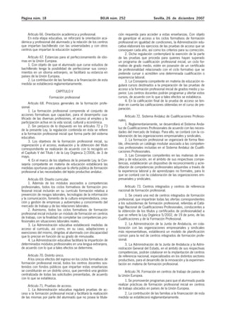 Página núm. 18 BOJA núm. 252 Sevilla, 26 de diciembre 2007
Artículo 66. Orientación académica y profesional.
En esta etapa educativa, se reforzará la orientación aca-
démica y profesional del alumnado y la relación de los centros
que impartan bachillerato con las universidades y con otros
centros que impartan la educación superior.
Artículo 67. Estancias para el perfeccionamiento de idio-
mas en la Unión Europea.
1. Con objeto de que el alumnado que curse estudios de
bachillerato tenga la posibilidad de perfeccionar sus conoci-
mientos en un idioma extranjero, se facilitará su estancia en
países de la Unión Europea.
2. La contribución de las familias a la financiación de esta
medida se establecerá reglamentariamente.
CAPÍTULO V
Formación profesional
Artículo 68. Principios generales de la formación profe-
sional.
1. La formación profesional comprende el conjunto de
acciones formativas que capacitan, para el desempeño cua-
lificado de las diversas profesiones, el acceso al empleo y la
participación activa en la vida social, cultural y económica.
2. Sin perjuicio de lo dispuesto en los artículos 72 y 73
de la presente Ley, la regulación contenida en ésta se refiere
a la formación profesional inicial que forma parte del sistema
educativo.
3. Los objetivos de la formación profesional inicial, su
organización y el acceso, evaluación y la obtención del título
correspondiente se realizarán de acuerdo con lo recogido en
el Capítulo V del Título I de la Ley Orgánica 2/2006, de 3 de
mayo.
4. En el marco de los objetivos de la presente Ley, la Con-
sejería competente en materia de educación establecerá las
medidas oportunas para adecuar la oferta pública de formación
profesional a las necesidades del tejido productivo andaluz.
Artículo 69. Diseño curricular.
1. Además de los módulos asociados a competencias
profesionales, todos los ciclos formativos de formación pro-
fesional inicial incluirán en su currículo formación relativa a
prevención de riesgos laborales, tecnologías de la información
y la comunicación, fomento de la cultura emprendedora, crea-
ción y gestión de empresas y autoempleo y conocimiento del
mercado de trabajo y de las relaciones laborales.
2. Asimismo, todos los ciclos formativos de formación
profesional inicial incluirán un módulo de formación en centros
de trabajo, con la finalidad de completar las competencias pro-
fesionales en situaciones laborales reales.
3. La Administración educativa establecerá medidas de
acceso al currículo, así como, en su caso, adaptaciones y
exenciones del mismo, dirigidas al alumnado con discapacidad
que lo precise en función de su grado de minusvalía.
4. La Administración educativa facilitará la impartición de
determinados módulos profesionales en una lengua extranjera,
de acuerdo con lo que a tales efectos se determine.
Artículo 70. Distrito único.
A los únicos efectos del ingreso en los ciclos formativos de
formación profesional inicial, todos los centros docentes sos-
tenidos con fondos públicos que impartan estas enseñanzas
se constituirán en un distrito único, que permitirá una gestión
centralizada de todas las solicitudes presentadas, de acuerdo
con lo que se establezca.
Artículo 71. Pruebas de acceso.
1. La Administración educativa regulará pruebas de ac-
ceso a la formación profesional inicial y facilitará la realización
de las mismas por parte del alumnado que no posea la titula-
ción requerida para acceder a estas enseñanzas. Con objeto
de garantizar el acceso a los ciclos formativos de formación
profesional en igualdad de condiciones, la Administración edu-
cativa elaborará los ejercicios de las pruebas de acceso que se
convoquen cada año, así como los criterios para su corrección.
2. Dicha regulación contemplará la exención de la parte
de las pruebas que proceda para quienes hayan superado
un programa de cualificación profesional inicial, un ciclo for-
mativo de grado medio, estén en posesión de un certificado
de profesionalidad relacionado con el ciclo formativo que se
pretende cursar o acrediten una determinada cualificación o
experiencia laboral.
3. La Consejería competente en materia de educación re-
gulará cursos destinados a la preparación de las pruebas de
acceso a la formación profesional inicial de grados medio y su-
perior. Los centros docentes podrán programar y ofertar estos
cursos, de acuerdo con lo que a tales efectos se establezca.
4. En la calificación final de la prueba de acceso se ten-
drán en cuenta las calificaciones obtenidas en el curso de pre-
paración.
Artículo 72. Sistema Andaluz de Cualificaciones Profesio-
nales.
1. Reglamentariamente, se desarrollará el Sistema Anda-
luz de Cualificaciones Profesionales de acuerdo con las necesi-
dades del mercado de trabajo. Para ello, se contará con la co-
laboración de las organizaciones empresariales y sindicales.
2. La formación profesional se organizará de forma flexi-
ble, ofreciendo un catálogo modular asociado a las competen-
cias profesionales incluidas en el Sistema Andaluz de Cualifi-
caciones Profesionales.
3. Las Consejerías competentes en las materias de em-
pleo y de educación, en el ámbito de sus respectivas compe-
tencias, establecerán un dispositivo de reconocimiento y acre-
ditación de competencias profesionales adquiridas a través de
la experiencia laboral y de aprendizajes no formales, para lo
que se contará con la colaboración de las organizaciones em-
presariales y sindicales.
Artículo 73. Centros integrados y centros de referencia
nacional de formación profesional.
1. Se creará una red de centros integrados de formación
profesional, que impartirán todas las ofertas correspondientes
a los subsistemas de formación profesional, referidas al Catá-
logo Nacional de Cualificaciones Profesionales, conducentes a
la obtención de los títulos y certificados de profesionalidad a
que se refiere la Ley Orgánica 5/2002, de 19 de junio, de las
Cualificaciones y de la Formación Profesional.
2. La Administración de la Junta de Andalucía, en cola-
boración con las organizaciones empresariales y sindicales
más representativas, establecerá un modelo de planificación
común para la red de centros integrados de formación profe-
sional.
3. La Administración de la Junta de Andalucía y la Admi-
nistración General del Estado, en el ámbito de sus respectivas
competencias, podrán colaborar en la implantación de centros
de referencia nacional, especializados en los distintos sectores
productivos, para el desarrollo de la innovación y la experimen-
tación en materia de formación profesional.
Artículo 74. Formación en centros de trabajo de países de
la Unión Europea.
1. Se promoverán programas para que el alumnado pueda
realizar prácticas de formación profesional inicial en centros
de trabajo ubicados en países de la Unión Europea.
2. La contribución de las familias a la financiación de esta
medida se establecerá reglamentariamente.
 