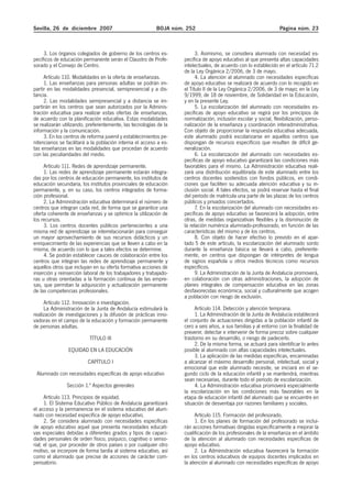 Sevilla, 26 de diciembre 2007 BOJA núm. 252 Página núm. 23
3. Los órganos colegiados de gobierno de los centros es-
pecíficos de educación permanente serán el Claustro de Profe-
sorado y el Consejo de Centro.
Artículo 110. Modalidades en la oferta de enseñanzas.
1. Las enseñanzas para personas adultas se podrán im-
partir en las modalidades presencial, semipresencial y a dis-
tancia.
2. Las modalidades semipresencial y a distancia se im-
partirán en los centros que sean autorizados por la Adminis-
tración educativa para realizar estas ofertas de enseñanzas,
de acuerdo con la planificación educativa. Estas modalidades
se realizarán utilizando, preferentemente, las tecnologías de la
información y la comunicación.
3. En los centros de reforma juvenil y establecimientos pe-
nitenciarios se facilitará a la población interna el acceso a es-
tas enseñanzas en las modalidades que procedan de acuerdo
con las peculiaridades del medio.
Artículo 111. Redes de aprendizaje permanente.
1. Las redes de aprendizaje permanente estarán integra-
das por los centros de educación permanente, los institutos de
educación secundaria, los institutos provinciales de educación
permanente, y, en su caso, los centros integrados de forma-
ción profesional.
2. La Administración educativa determinará el número de
centros que integran cada red, de forma que se garantice una
oferta coherente de enseñanzas y se optimice la utilización de
los recursos.
3. Los centros docentes públicos pertenecientes a una
misma red de aprendizaje se interrelacionarán para conseguir
un mayor aprovechamiento de sus recursos didácticos y un
enriquecimiento de las experiencias que se lleven a cabo en la
misma, de acuerdo con lo que a tales efectos se determine.
4. Se podrán establecer cauces de colaboración entre los
centros que integran las redes de aprendizaje permanente y
aquellos otros que incluyan en su oferta formativa acciones de
inserción y reinserción laboral de los trabajadores y trabajado-
ras u otras orientadas a la formación continua de las empre-
sas, que permitan la adquisición y actualización permanente
de las competencias profesionales.
Artículo 112. Innovación e investigación.
La Administración de la Junta de Andalucía estimulará la
realización de investigaciones y la difusión de prácticas inno-
vadoras en el campo de la educación y formación permanente
de personas adultas.
TÍTULO III
EQUIDAD EN LA EDUCACIÓN
CAPÍTULO I
Alumnado con necesidades específicas de apoyo educativo
Sección 1.ª Aspectos generales
Artículo 113. Principios de equidad.
1. El Sistema Educativo Público de Andalucía garantizará
el acceso y la permanencia en el sistema educativo del alum-
nado con necesidad específica de apoyo educativo.
2. Se considera alumnado con necesidades específicas
de apoyo educativo aquel que presenta necesidades educati-
vas especiales debidas a diferentes grados y tipos de capaci-
dades personales de orden físico, psíquico, cognitivo o senso-
rial; el que, por proceder de otros países o por cualquier otro
motivo, se incorpore de forma tardía al sistema educativo, así
como el alumnado que precise de acciones de carácter com-
pensatorio.
3. Asimismo, se considera alumnado con necesidad es-
pecífica de apoyo educativo al que presenta altas capacidades
intelectuales, de acuerdo con lo establecido en el artículo 71.2
de la Ley Orgánica 2/2006, de 3 de mayo.
4. La atención al alumnado con necesidades específicas
de apoyo educativo se realizará de acuerdo con lo recogido en
el Título II de la Ley Orgánica 2/2006, de 3 de mayo; en la Ley
9/1999, de 18 de noviembre, de Solidaridad en la Educación,
y en la presente Ley.
5. La escolarización del alumnado con necesidades es-
pecíficas de apoyo educativo se regirá por los principios de
normalización, inclusión escolar y social, flexibilización, perso-
nalización de la enseñanza y coordinación interadministrativa.
Con objeto de proporcionar la respuesta educativa adecuada,
este alumnado podrá escolarizarse en aquellos centros que
dispongan de recursos específicos que resulten de difícil ge-
neralización.
6. La escolarización del alumnado con necesidades es-
pecíficas de apoyo educativo garantizará las condiciones más
favorables para el mismo. La Administración educativa reali-
zará una distribución equilibrada de este alumnado entre los
centros docentes sostenidos con fondos públicos, en condi-
ciones que faciliten su adecuada atención educativa y su in-
clusión social. A tales efectos, se podrá reservar hasta el final
del período de matrícula una parte de las plazas de los centros
públicos y privados concertados.
7. En la escolarización del alumnado con necesidades es-
pecíficas de apoyo educativo se favorecerá la adopción, entre
otras, de medidas organizativas flexibles y la disminución de
la relación numérica alumnado-profesorado, en función de las
características del mismo y de los centros.
8. Con objeto de hacer efectivo lo previsto en el apar-
tado 5 de este artículo, la escolarización del alumnado sordo
durante la enseñanza básica se llevará a cabo, preferente-
mente, en centros que dispongan de intérpretes de lengua
de signos española u otros medios técnicos como recursos
específicos.
9. La Administración de la Junta de Andalucía promoverá,
en colaboración con otras administraciones, la adopción de
planes integrales de compensación educativa en las zonas
desfavorecidas económica, social y culturalmente que acogen
a población con riesgo de exclusión.
Artículo 114. Detección y atención temprana.
1. La Administración de la Junta de Andalucía establecerá
el conjunto de actuaciones dirigidas a la población infantil de
cero a seis años, a sus familias y al entorno con la finalidad de
prevenir, detectar e intervenir de forma precoz sobre cualquier
trastorno en su desarrollo, o riesgo de padecerlo.
2. De la misma forma, se actuará para identificar lo antes
posible al alumnado con altas capacidades intelectuales.
3. La aplicación de las medidas específicas, encaminadas
a alcanzar el máximo desarrollo personal, intelectual, social y
emocional que este alumnado necesite, se iniciará en el se-
gundo ciclo de la educación infantil y se mantendrá, mientras
sean necesarias, durante todo el período de escolarización.
4. La Administración educativa promoverá especialmente
la escolarización en las condiciones más favorables en la
etapa de educación infantil del alumnado que se encuentre en
situación de desventaja por razones familiares y sociales.
Artículo 115. Formación del profesorado.
1. En los planes de formación del profesorado se inclui-
rán acciones formativas dirigidas específicamente a mejorar la
cualificación de los profesionales de la enseñanza en el ámbito
de la atención al alumnado con necesidades específicas de
apoyo educativo.
2. La Administración educativa favorecerá la formación
en los centros educativos de equipos docentes implicados en
la atención al alumnado con necesidades específicas de apoyo
 