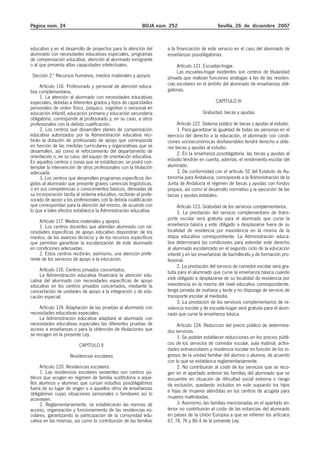 Página núm. 24 BOJA núm. 252 Sevilla, 26 de diciembre 2007
educativo y en el desarrollo de proyectos para la atención del
alumnado con necesidades educativas especiales, programas
de compensación educativa, atención al alumnado inmigrante
o al que presenta altas capacidades intelectuales.
Sección 2.ª Recursos humanos, medios materiales y apoyos
Artículo 116. Profesorado y personal de atención educa-
tiva complementaria.
1. La atención al alumnado con necesidades educativas
especiales, debidas a diferentes grados y tipos de capacidades
personales de orden físico, psíquico, cognitivo o sensorial en
educación infantil, educación primaria y educación secundaria
obligatoria, corresponde al profesorado y, en su caso, a otros
profesionales con la debida cualificación.
2. Los centros que desarrollen planes de compensación
educativa autorizados por la Administración educativa reci-
birán la dotación de profesorado de apoyo que corresponda
en función de las medidas curriculares y organizativas que se
desarrollen, así como el reforzamiento del departamento de
orientación o, en su caso, del equipo de orientación educativa.
En aquellos centros o zonas que se establezcan, se podrá con-
templar la intervención de otros profesionales con la titulación
adecuada.
3. Los centros que desarrollen programas específicos diri-
gidos al alumnado que presente graves carencias lingüísticas,
o en sus competencias o conocimientos básicos, derivadas de
su incorporación tardía al sistema educativo, recibirán el profe-
sorado de apoyo y los profesionales con la debida cualificación
que correspondan para la atención del mismo, de acuerdo con
lo que a tales efectos establezca la Administración educativa.
Artículo 117. Medios materiales y apoyos.
1. Los centros docentes que atiendan alumnado con ne-
cesidades específicas de apoyo educativo dispondrán de los
medios, de los avances técnicos y de los recursos específicos
que permitan garantizar la escolarización de este alumnado
en condiciones adecuadas.
2. Estos centros recibirán, asimismo, una atención prefe-
rente de los servicios de apoyo a la educación.
Artículo 118. Centros privados concertados.
La Administración educativa financiará la atención edu-
cativa del alumnado con necesidades específicas de apoyo
educativo en los centros privados concertados, mediante la
concertación de unidades de apoyo a la integración o de edu-
cación especial.
Artículo 119. Adaptación de las pruebas al alumnado con
necesidades educativas especiales.
La Administración educativa adaptará al alumnado con
necesidades educativas especiales las diferentes pruebas de
acceso a enseñanzas o para la obtención de titulaciones que
se recogen en la presente Ley.
CAPÍTULO II
Residencias escolares
Artículo 120. Residencias escolares.
1. Las residencias escolares existentes son centros pú-
blicos que acogen en régimen de familia sustitutoria a aque-
llos alumnos y alumnas que cursan estudios posobligatorios
fuera de su lugar de origen o a aquellos otros de enseñanzas
obligatorias cuyas situaciones personales o familiares así lo
aconsejen.
2. Reglamentariamente, se establecerán las normas de
acceso, organización y funcionamiento de las residencias es-
colares, garantizando la participación de la comunidad edu-
cativa en las mismas, así como la contribución de las familias
a la financiación de este servicio en el caso del alumnado de
enseñanzas posobligatorias.
Artículo 121. Escuelas-hogar.
Las escuelas-hogar existentes son centros de titularidad
privada que realizan funciones análogas a las de las residen-
cias escolares en el ámbito del alumnado de enseñanzas obli-
gatorias.
CAPÍTULO III
Gratuidad, becas y ayudas
Artículo 122. Sistema público de becas y ayudas al estudio.
1. Para garantizar la igualdad de todas las personas en el
ejercicio del derecho a la educación, el alumnado con condi-
ciones socioeconómicas desfavorables tendrá derecho a obte-
ner becas y ayudas al estudio.
2. En la enseñanza posobligatoria, las becas y ayudas al
estudio tendrán en cuenta, además, el rendimiento escolar del
alumnado.
3. De conformidad con el artículo 52 del Estatuto de Au-
tonomía para Andalucía, corresponde a la Administración de la
Junta de Andalucía el régimen de becas y ayudas con fondos
propios, así como el desarrollo normativo y la ejecución de las
becas y ayudas estatales.
Artículo 123. Gratuidad de los servicios complementarios.
1. La prestación del servicio complementario de trans-
porte escolar será gratuita para el alumnado que curse la
enseñanza básica y esté obligado a desplazarse fuera de su
localidad de residencia por inexistencia en la misma de la
etapa educativa correspondiente. La Administración educa-
tiva determinará las condiciones para extender este derecho
al alumnado escolarizado en el segundo ciclo de la educación
infantil y en las enseñanzas de bachillerato y de formación pro-
fesional.
2. La prestación del servicio de comedor escolar será gra-
tuita para el alumnado que curse la enseñanza básica cuando
esté obligado a desplazarse de su localidad de residencia por
inexistencia en la misma del nivel educativo correspondiente,
tenga jornada de mañana y tarde y no disponga de servicio de
transporte escolar al mediodía.
3. La prestación de los servicios complementarios de re-
sidencia escolar y de escuela-hogar será gratuita para el alum-
nado que curse la enseñanza básica.
Artículo 124. Reducción del precio público de determina-
dos servicios.
1. Se podrán establecer reducciones en los precios públi-
cos de los servicios de comedor escolar, aula matinal, activi-
dades extraescolares y residencia escolar en función de los in-
gresos de la unidad familiar del alumno o alumna, de acuerdo
con lo que se establezca reglamentariamente.
2. No contribuirán al coste de los servicios que se reco-
gen en el apartado anterior las familias del alumnado que se
encuentre en situación de dificultad social extrema o riesgo
de exclusión, quedando incluidos en este supuesto los hijos
e hijas de mujeres atendidas en los centros de acogida para
mujeres maltratadas.
3. Asimismo, las familias mencionadas en el apartado an-
terior no contribuirán al coste de las estancias del alumnado
en países de la Unión Europea a que se refieren los artículos
67, 74, 76 y 86.4 de la presente Ley.
 