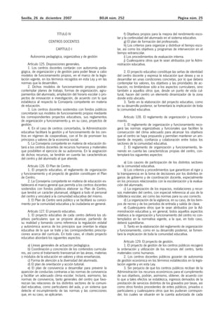 Sevilla, 26 de diciembre 2007 BOJA núm. 252 Página núm. 25
TÍTULO IV
CENTROS DOCENTES
CAPÍTULO I
Autonomía pedagógica, organizativa y de gestión
Artículo 125. Disposiciones generales.
1. Los centros docentes contarán con autonomía peda-
gógica, de organización y de gestión para poder llevar a cabo
modelos de funcionamiento propios, en el marco de la legis-
lación vigente, en los términos recogidos en esta Ley y en las
normas que la desarrollen.
2. Dichos modelos de funcionamiento propios podrán
contemplar planes de trabajo, formas de organización, agru-
pamientos del alumnado, ampliación del horario escolar o pro-
yectos de innovación e investigación, de acuerdo con lo que
establezca al respecto la Consejería competente en materia
de educación.
3. Los centros docentes sostenidos con fondos públicos
concretarán sus modelos de funcionamiento propios mediante
los correspondientes proyectos educativos, sus reglamentos
de organización y funcionamiento y, en su caso, proyectos de
gestión.
4. En el caso de centros concertados, la Administración
educativa facilitará la gestión y el funcionamiento de los cen-
tros en régimen de cooperativas, con el fin de promover los
principios y valores de la economía social.
5. La Consejería competente en materia de educación do-
tará a los centros docentes de recursos humanos y materiales
que posibiliten el ejercicio de su autonomía. En la asignación
de dichos recursos, se tendrán en cuenta las características
del centro y del alumnado al que atiende.
Artículo 126. El Plan de Centro.
1. El proyecto educativo, el reglamento de organización
y funcionamiento y el proyecto de gestión constituyen el Plan
de Centro.
2. La Consejería competente en materia de educación es-
tablecerá el marco general que permita a los centros docentes
sostenidos con fondos públicos elaborar su Plan de Centro,
que tendrá un carácter plurianual, obligará a todo el personal
del centro y vinculará a la comunidad educativa del mismo.
3. El Plan de Centro será público y se facilitará su conoci-
miento por la comunidad educativa y la ciudadanía en general.
Artículo 127. El proyecto educativo.
1. El proyecto educativo de cada centro definirá los ob-
jetivos particulares que se propone alcanzar, partiendo de
su realidad y tomando como referencia la regulación estatal
y autonómica acerca de los principios que orientan la etapa
educativa de la que se trate y las correspondientes prescrip-
ciones acerca del currículo. En todo caso, el citado proyecto
educativo abordará los siguientes aspectos:
a) Líneas generales de actuación pedagógica.
b) Coordinación y concreción de los contenidos curricula-
res, así como el tratamiento transversal en las áreas, materias
o módulos de la educación en valores y otras enseñanzas.
c) Forma de atención a la diversidad del alumnado.
d) El plan de orientación y acción tutorial.
e) El plan de convivencia a desarrollar para prevenir la
aparición de conductas contrarias a las normas de convivencia
y facilitar un adecuado clima escolar. Incluirá, asimismo, las
normas de convivencia, tanto generales del centro que favo-
rezcan las relaciones de los distintos sectores de la comuni-
dad educativa, como particulares del aula, y un sistema que
detecte el incumplimiento de las normas y las correcciones
que, en su caso, se aplicarían.
f) Objetivos propios para la mejora del rendimiento esco-
lar y la continuidad del alumnado en el sistema educativo.
g) El plan de formación del profesorado.
h) Los criterios para organizar y distribuir el tiempo esco-
lar, así como los objetivos y programas de intervención en el
tiempo extraescolar.
i) Los procedimientos de evaluación interna.
j) Cualesquiera otros que le sean atribuidos por la Admi-
nistración educativa.
2. El proyecto educativo constituye las señas de identidad
del centro docente y expresa la educación que desea y va a
desarrollar en unas condiciones concretas, por lo que deberá
contemplar los valores, los objetivos y las prioridades de ac-
tuación, no limitándose sólo a los aspectos curriculares, sino
también a aquellos otros que, desde un punto de vista cul-
tural, hacen del centro un elemento dinamizador de la zona
donde está ubicado.
3. Tanto en la elaboración del proyecto educativo, como
en su desarrollo posterior, se fomentará la implicación de toda
la comunidad educativa.
Artículo 128. El reglamento de organización y funciona-
miento.
1. El reglamento de organización y funcionamiento reco-
gerá las normas organizativas y funcionales que faciliten la
consecución del clima adecuado para alcanzar los objetivos
que el centro se haya propuesto y permitan mantener un am-
biente de respeto, confianza y colaboración entre todos los
sectores de la comunidad educativa.
2. El reglamento de organización y funcionamiento, te-
niendo en cuenta las características propias del centro, con-
templará los siguientes aspectos:
a) Los cauces de participación de los distintos sectores
de la comunidad educativa.
b) Los criterios y procedimientos que garanticen el rigor y
la transparencia en la toma de decisiones por los distintos ór-
ganos de gobierno y de coordinación docente, especialmente
en los procesos relacionados con la escolarización y la evalua-
ción del alumnado.
c) La organización de los espacios, instalaciones y recur-
sos materiales del centro, con especial referencia al uso de la
biblioteca escolar, así como las normas para su uso correcto.
d) La organización de la vigilancia, en su caso, de los tiem-
pos de recreo y de los períodos de entrada y salida de clase.
e) Cualesquiera otros que le sean atribuidos por la Ad-
ministración educativa y, en general, todos aquellos aspectos
relativos a la organización y funcionamiento del centro no con-
templados en la normativa vigente, a la que, en todo caso,
deberá supeditarse.
3. Tanto en la elaboración del reglamento de organización
y funcionamiento, como en su desarrollo posterior, se fomen-
tará la implicación de toda la comunidad educativa.
Artículo 129. El proyecto de gestión.
1. El proyecto de gestión de los centros públicos recogerá
la ordenación y utilización de los recursos del centro, tanto
materiales como humanos.
2. Los centros docentes públicos gozarán de autonomía
de gestión económica en los términos establecidos en la legis-
lación vigente y en esta Ley.
3. Sin perjuicio de que los centros públicos reciban de la
Administración los recursos económicos para el cumplimiento
de sus objetivos, podrán, asimismo, obtener, de acuerdo con
lo que a tales efectos se establezca, ingresos derivados de la
prestación de servicios distintos de los gravados por tasas, así
como otros fondos procedentes de entes públicos, privados o
particulares y cualesquiera otros que les pudieran correspon-
der, los cuales se situarán en la cuenta autorizada de cada
 