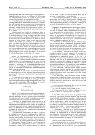 Página núm. 26 BOJA núm. 252 Sevilla, 26 de diciembre 2007
centro y se aplicarán directamente, junto con los primeros, a
los gastos de dichos centros. La distribución de dichos ingre-
sos, entre las distintas partidas del capítulo de gastos, deberá
recogerse en el proyecto de presupuesto del centro.
4. Las Consejerías competentes en las materias de ha-
cienda y de educación determinarán la estructura y periodici-
dad de la cuenta de gestión que los centros docentes públicos
han de rendir ante la Consejería competente en materia de
educación, estableciéndose el procedimiento de control y re-
gistro de las actuaciones derivadas de la actividad económica
de los centros.
5. La aprobación del proyecto de presupuesto al que se
refiere el apartado 3 de este artículo, así como la justificación
de la cuenta de gestión a la que se refiere el apartado anterior,
son competencia del Consejo Escolar del centro. En el caso de
la justificación de la cuenta, se realizará por medio de una cer-
tificación de dicho Consejo Escolar sobre la aplicación dada
a los recursos totales, que sustituirá a los justificantes origi-
nales, los cuales, junto con toda la documentación, estarán a
disposición tanto de la Consejería competente en materia de
educación, como de los órganos de la Comunidad Autónoma
con competencia en materia de fiscalización económica y pre-
supuestaria, de la Cámara de Cuentas de Andalucía, del Parla-
mento de Andalucía, del Tribunal de Cuentas y de los órganos
de la Unión Europea con competencia en la materia.
Artículo 130. Autoevaluación de los centros sostenidos
con fondos públicos y de los servicios educativos.
1. Todos los centros docentes sostenidos con fondos
públicos realizarán una autoevaluación de su propio funciona-
miento, de los programas que desarrollan, de los procesos de
enseñanza y aprendizaje y de los resultados de su alumnado,
así como de las medidas y actuaciones dirigidas a la preven-
ción de las dificultades de aprendizaje, que será supervisada
por la inspección educativa.
2. El resultado de este proceso se plasmará anualmente
en una memoria, que incluirá, asimismo, las correspondientes
propuestas de mejora, cuya aprobación corresponderá al Con-
sejo Escolar.
3. A tales efectos, en cada centro se creará un equipo
de evaluación, que estará integrado, al menos, por el equipo
directivo y representantes de los distintos sectores de la comu-
nidad educativa, elegidos por el Consejo Escolar de entre sus
miembros, de acuerdo con lo que se establezca.
CAPÍTULO II
La función directiva
Artículo 131. El equipo directivo de los centros públicos.
1. El equipo directivo de los centros públicos es el órgano
ejecutivo de gobierno de dichos centros y estará integrado por
el director o directora, el jefe o jefa de estudios, el secretario o
secretaria y, en su caso, el vicedirector o vicedirectora.
2. Asimismo, se integrarán en el equipo directivo las je-
faturas de estudios adjuntas, cuyo número será establecido
reglamentariamente en función del número de unidades del
centro y de las enseñanzas que imparte, así como, a los efec-
tos que se determinen, el profesorado responsable de la co-
ordinación de aquellos planes estratégicos que disponga la
Administración educativa.
3. La selección y nombramiento del director o directora
se realizará de acuerdo con lo establecido en el Capítulo IV
del Título V de la Ley Orgánica 2/2006, de 3 de mayo. Los
restantes miembros del equipo directivo serán nombrados y
cesados por la Administración educativa a propuesta del di-
rector o directora del centro, previa comunicación al Claustro
de Profesorado y al Consejo Escolar del mismo. La propuesta
se realizará de forma que permita la presencia equilibrada en-
tre hombres y mujeres en los términos previstos en el artículo
140 de la Ley 18/2003, de 29 de diciembre, por la que se
aprueban medidas fiscales y administrativas.
4. La Consejería competente en materia de educación
favorecerá el ejercicio de la función directiva. Para ello, esta-
blecerá el horario de dedicación de los miembros del equipo
directivo a las tareas de dirección y organizará actividades de
formación dirigidas a los miembros de dichos equipos.
Artículo 132. El director o directora de los centros públicos.
1. El director o directora representa a la Administración
educativa en el centro, ostenta la representación del mismo,
es el responsable de la organización y funcionamiento de
todos los procesos que se lleven a cabo en éste y ejerce la
jefatura del personal que presta servicios en el centro y la di-
rección pedagógica, sin perjuicio de las funciones del resto de
miembros del equipo directivo y de las competencias de los
órganos colegiados de gobierno del centro.
2. Asimismo, es el responsable de que el equipo direc-
tivo, en el ámbito de sus competencias, establezca el horario
que corresponde a cada área, materia, módulo o ámbito y, en
general, el de cualquier otra actividad docente y no docente,
de acuerdo con la planificación de las enseñanzas y en concor-
dancia con el proyecto de dirección y con el Plan de Centro.
3. Los directores y directoras de los centros públicos dis-
pondrán de autonomía para la adquisición de bienes y con-
tratación de obras, servicios y suministros, de acuerdo con
lo establecido en la legislación vigente y en esta Ley. En el
ejercicio de su autonomía para administrar estos recursos, los
directores y directoras de los centros tendrán todas las compe-
tencias que corresponden al órgano de contratación, incluida
la aprobación del gasto correspondiente, relativas a cualquier
tipo de contratos menores, de conformidad con la legislación
aplicable en materia de contratación administrativa.
4. Los directores y directoras de los centros docentes
públicos podrán proponer requisitos de especialización y ca-
pacitación profesional respecto de determinados puestos de
trabajo docentes del centro, de acuerdo con lo que a tales
efectos se determine.
5. Los directores y directoras de los centros docentes
públicos serán competentes para el ejercicio de la potestad
disciplinaria respecto del personal al servicio de la Junta de
Andalucía que presta servicios en su centro, en los casos que
se recogen a continuación:
a) Incumplimiento injustificado del horario de trabajo
hasta un máximo de nueve horas al mes.
b) La falta de asistencia injustificada en un día.
c) El incumplimiento de los deberes y obligaciones, siem-
pre que no deban ser calificados como falta grave.
6. Las faltas a las que se refiere el apartado anterior
podrán ser sancionadas con apercibimiento, que deberá ser
comunicado a la Administración educativa a efectos de su ins-
cripción en el Registro de personal correspondiente. En todo
caso, el procedimiento a seguir para la imposición de la san-
ción garantizará el derecho del personal a presentar las ale-
gaciones que considere oportunas en el preceptivo trámite de
audiencia al interesado y a recurrir ante el órgano competente
la sanción que, en su caso, pudiera serle impuesta.
7. Los directores y directoras de los centros docentes pú-
blicos tendrán competencia para tomar decisiones en lo que
se refiere a las sustituciones de las ausencias del profesorado
que se pudieran producir, de acuerdo con lo que a tales efec-
tos se determine y respetando, en todo caso, los criterios esta-
blecidos para la provisión de puestos de trabajo docentes.
Artículo 133. El proyecto de dirección.
El proyecto de dirección de un centro público deberá con-
templar un conjunto de medidas y decisiones para el desarro-
llo y evaluación del Plan de Centro, por lo que debe basarse
 