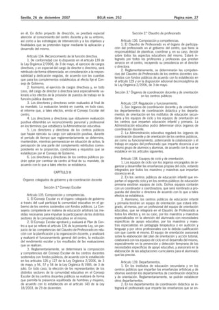 Sevilla, 26 de diciembre 2007 BOJA núm. 252 Página núm. 27
en él. En dicho proyecto de dirección, se prestará especial
atención al conocimiento del centro docente y de su entorno,
así como a las estrategias de intervención y a los objetivos y
finalidades que se pretenden lograr mediante la aplicación y
desarrollo del mismo.
Artículo 134. Reconocimiento de la función directiva.
1. De conformidad con lo dispuesto en el artículo 139 de
la Ley Orgánica 2/2006, de 3 de mayo, el ejercicio de cargos
directivos, y en especial del cargo de director o directora, será
retribuido de forma diferenciada, en consideración a la respon-
sabilidad y dedicación exigidas, de acuerdo con las cuantías
que para los complementos establecidos al efecto fije el Con-
sejo de Gobierno.
2. Asimismo, el ejercicio de cargos directivos y, en todo
caso, del cargo de director o directora será especialmente va-
lorado a los efectos de la provisión de puestos de trabajo en la
función pública docente.
3. Los directores y directoras serán evaluados al final de
su mandato. La evaluación tendrá en cuenta, en todo caso,
el informe que, a tales efectos, emita el Consejo Escolar del
centro.
4. Los directores y directoras que obtuvieren evaluación
positiva obtendrán un reconocimiento personal y profesional
en los términos que establezca la Administración educativa.
5. Los directores y directoras de los centros públicos
que hayan ejercido su cargo con valoración positiva, durante
el período de tiempo que reglamentariamente se determine,
mantendrán, mientras permanezcan en situación de activo, la
percepción de una parte del complemento retributivo corres-
pondiente en la proporción, condiciones y requisitos que se
establezcan por el Consejo de Gobierno.
6. Los directores y directoras de los centros públicos po-
drán optar por cambiar de centro al final de su mandato, de
acuerdo con lo que a tales efectos se establezca.
CAPÍTULO III
Órganos colegiados de gobierno y de coordinación docente
Sección 1.ª Consejo Escolar
Artículo 135. Composición y competencias.
1. El Consejo Escolar es el órgano colegiado de gobierno
a través del cual participa la comunidad educativa en el go-
bierno de los centros sostenidos con fondos públicos. La Con-
sejería competente en materia de educación arbitrará las me-
didas necesarias para impulsar la participación de los distintos
sectores de la comunidad educativa en el mismo.
2. El Consejo Escolar aprobará y evaluará el Plan de Cen-
tro a que se refiere el artículo 126 de la presente Ley, sin per-
juicio de las competencias del Claustro de Profesorado en rela-
ción con la planificación y la organización docente, y analizará
y evaluará el funcionamiento general del centro, la evolución
del rendimiento escolar y los resultados de las evaluaciones
que se realicen.
3. Reglamentariamente, se determinará la composición
y competencias del Consejo Escolar de los centros docentes
sostenidos con fondos públicos, de acuerdo con lo establecido
en los artículos 126 y 127 de la Ley Orgánica 2/2006, de 3
de mayo, y 56, 57 y 58 de la Ley Orgánica 8/1985, de 3 de
julio. En todo caso, la elección de los representantes de los
distintos sectores de la comunidad educativa en el Consejo
Escolar de los centros docentes públicos se realizará de forma
que permita la presencia equilibrada de hombres y mujeres,
de acuerdo con lo establecido en el artículo 140 de la Ley
18/2003, de 29 de diciembre.
Sección 2.ª Claustro de profesorado
Artículo 136. Composición y competencias.
1. El Claustro de Profesorado es el órgano de participa-
ción del profesorado en el gobierno del centro, que tiene la
responsabilidad de planificar, coordinar y, en su caso, decidir
sobre todos los aspectos educativos del mismo. Estará in-
tegrado por todos los profesores y profesoras que prestan
servicio en el centro, recayendo su presidencia en el director
o directora.
2. Reglamentariamente, se determinarán las competen-
cias del Claustro de Profesorado de los centros docentes sos-
tenidos con fondos públicos de acuerdo con lo establecido en
el artículo 129 y en la disposición adicional decimoséptima de
la Ley Orgánica 2/2006, de 3 de mayo.
Sección 3.ª Órganos de coordinación docente y de orientación
en los centros públicos
Artículo 137. Regulación y funcionamiento.
1. Son órganos de coordinación docente y de orientación
los departamentos de coordinación didáctica y los departa-
mentos de orientación en los institutos de educación secun-
daria y los equipos de ciclo y los equipos de orientación en
los centros que imparten educación infantil y primaria. La
Administración educativa podrá determinar otros órganos de
coordinación docente.
2. La Administración educativa regulará los órganos de
coordinación docente y de orientación de los centros públicos,
así como su funcionamiento, potenciando la colaboración y el
trabajo en equipo del profesorado que imparte docencia a un
mismo grupo de alumnos y alumnas, de acuerdo con lo que se
establece en los artículos siguientes.
Artículo 138. Equipos de ciclo y de orientación.
1. Los equipos de ciclo son los órganos encargados de or-
ganizar y desarrollar las enseñanzas propias del ciclo, estando
integrados por todos los maestros y maestras que impartan
docencia en él.
2. En los centros públicos de educación infantil que im-
partan el segundo ciclo y en los centros públicos de educación
primaria existirán equipos de ciclo. Dichos equipos contarán
con un coordinador o coordinadora, que será nombrado a pro-
puesta del director o directora de acuerdo con lo que a tales
efectos se establezca.
3. Asimismo, los centros públicos de educación infantil
y primaria tendrán un equipo de orientación que estará inte-
grado, al menos, por un profesional del equipo de orientación
educativa, que se integrará en el Claustro de Profesorado a
todos los efectos y, en su caso, por los maestros y maestras
especializados en la atención del alumnado con necesidades
específicas de apoyo educativo, por los maestros y maes-
tras especialistas en pedagogía terapéutica o en audición y
lenguaje y por otros profesionales con la debida cualificación
con que cuente el mismo. El equipo de orientación asesorará
sobre la elaboración del plan de orientación y acción tutorial,
colaborará con los equipos de ciclo en el desarrollo del mismo,
especialmente en la prevención y detección temprana de las
necesidades específicas de apoyo educativo, y asesorará en la
elaboración de las adaptaciones curriculares para el alumnado
que las precise.
Artículo 139. Departamentos.
1. En los institutos de educación secundaria y en los
centros públicos que impartan las enseñanzas artísticas y de
idiomas existirán los departamentos de coordinación didáctica
y de orientación. Reglamentariamente, se podrán establecer
otros departamentos.
2. En los departamentos de coordinación didáctica se in-
tegrará el profesorado que imparte las enseñanzas que se en-
 