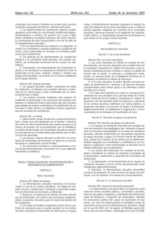 Página núm. 28 BOJA núm. 252 Sevilla, 26 de diciembre 2007
comienden a los mismos. Contarán con un jefe o jefa, que será
nombrado a propuesta del director o directora del centro.
3. Los departamentos de coordinación didáctica podrán
agruparse en las áreas de conocimiento científico-tecnológica,
social-lingüística y artística, de acuerdo con lo que a tales
efectos establezca el proyecto educativo del centro docente.
La coordinación del área corresponderá a uno de los jefes de
los departamentos implicados.
4. En los departamentos de orientación se integrarán, al
menos, los orientadores y aquellos profesores y profesoras del
centro y otros profesionales no docentes con la debida cualifi-
cación que se determinen.
5. Las jefaturas de los departamentos de coordinación
didáctica y de orientación serán ejercidas, con carácter pre-
ferente, por profesorado funcionario de los cuerpos de cate-
dráticos.
6. Corresponde a los departamentos de coordinación di-
dáctica y de orientación la propuesta de distribución entre el
profesorado de las áreas, materias, módulos o ámbitos que
tengan encomendados, de acuerdo con el horario establecido
por el equipo directivo.
Artículo 140. Equipos docentes.
1. Los equipos docentes estarán constituidos por todos
los profesores y profesoras que imparten docencia al alum-
nado de un mismo grupo y serán coordinados por el corres-
pondiente tutor o tutora.
2. Los equipos docentes trabajarán para prevenir los
problemas de aprendizaje o de convivencia que pudieran pre-
sentarse y compartirán toda la información que sea necesaria
para trabajar de manera coordinada en el cumplimiento de sus
funciones. A tales efectos, se habilitarán horarios específicos
para las reuniones de coordinación.
Artículo 141. La tutoría.
1. Cada unidad o grupo de alumnos y alumnas tendrá un
tutor o tutora que será designado por el director o directora
del centro de entre el profesorado que imparta docencia en el
mismo, de acuerdo con el procedimiento que se establezca.
La tutoría del alumnado con necesidades educativas especia-
les será ejercida por el profesorado especializado para la aten-
ción de este alumnado.
2. Los tutores y tutoras ejercerán la dirección y la orien-
tación del aprendizaje del alumnado y el apoyo en su proceso
educativo en colaboración con las familias.
3. Se reconocerá económica y profesionalmente la fun-
ción tutorial del profesorado, de acuerdo con lo que reglamen-
tariamente se establezca.
TÍTULO V
REDES Y ZONAS EDUCATIVAS. DESCENTRALIZACIÓN Y
MODERNIZACIÓN ADMINISTRATIVA
CAPÍTULO I
Redes educativas
Artículo 142. Redes educativas.
1. La Administración educativa favorecerá el funciona-
miento en red de los centros educativos, con objeto de com-
partir recursos, experiencias e iniciativas y desarrollar progra-
mas de intercambio de alumnado y profesorado.
2. Asimismo, se favorecerá la creación de redes educati-
vas de profesorado y de centros que promuevan programas,
planes y proyectos educativos para la mejora permanente de
las enseñanzas.
3. Con objeto de facilitar la regulación pacífica de los con-
flictos de convivencia que se puedan producir en los centros
docentes y favorecer el intercambio de información y el apoyo
mutuo, la Administración educativa impulsará la creación de
redes de mediación en las zonas educativas a que se refiere el
artículo siguiente, integradas por miembros de la comunidad
educativa y personas expertas en la regulación de conflictos.
A tales efectos, se desarrollarán actuaciones de formación en
este ámbito en los propios centros docentes.
CAPÍTULO II
Descentralización educativa
Sección 1.ª las zonas educativas
Artículo 143. Las zonas educativas.
1. Las zonas educativas se refieren al conjunto de cen-
tros docentes y de recursos educativos que se determinen por
la Consejería competente en materia de educación, cuya ac-
tuación coordinada permita contribuir a mejorar la calidad del
servicio que se preste. La dirección y coordinación corres-
ponde a la persona titular de la Delegación Provincial de la
Consejería competente en materia de educación.
2. A la zona educativa se podrá adscribir personal do-
cente, de administración y servicios y de atención educativa
complementaria para prestar apoyo a los diferentes centros
docentes de la misma.
3. En cada zona educativa se creará un Consejo de Co-
ordinación de zona presidido por la persona titular de la Dele-
gación Provincial de la Consejería competente en materia de
educación, del que formarán parte los directores y directoras
de los centros docentes sostenidos con fondos públicos, la
inspección educativa y los servicios de apoyo a la educación.
Reglamentariamente, se establecerá la organización y el fun-
cionamiento de los Consejos de Coordinación de zona.
Sección 2.ª Servicios de apoyo a la educación
Artículo 144. Servicios de apoyo a la educación.
1. Los equipos de orientación educativa son unidades bá-
sicas de orientación psicopedagógica que, mediante el desem-
peño de funciones especializadas en las áreas de orientación
educativa, atención al alumnado con necesidades específicas
de apoyo educativo y apoyo a la función tutorial del profeso-
rado, actúan en el conjunto de los centros que se determinen.
Estarán integrados por orientadores y orientadoras y por pro-
fesores y profesoras y otros profesionales no docentes con la
debida cualificación que se determinen.
2. Los centros del profesorado son unidades de la Con-
sejería competente en materia de educación encargadas de
la dinamización, planificación y desarrollo de la formación del
profesorado.
3. La organización y el funcionamiento de los equipos de
orientación educativa y de los centros del profesorado serán
establecidos reglamentariamente.
4. Asimismo, la Administración educativa desarrollará
procesos de evaluación de estos servicios de apoyo a la edu-
cación, a fin de contribuir a la mejora de su funcionamiento.
Sección 3.ª La inspección educativa
Artículo 145. Inspección del sistema educativo.
1. La Administración educativa ejerce la inspección sobre
todos los centros docentes públicos, concertados y privados,
servicios educativos, programas y actividades del sistema edu-
cativo de Andalucía, a excepción del universitario, mediante
los funcionarios públicos del cuerpo de inspectores de edu-
cación, así como los pertenecientes al extinguido cuerpo de
inspectores al servicio de la Administración educativa, creado
por la Ley 30/1984, de 2 de agosto, de Medidas para la Re-
forma de la Función Pública, modificada por la Ley 23/1988,
 