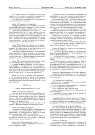 Página núm. 30 BOJA núm. 252 Sevilla, 26 de diciembre 2007
4. La Agencia Andaluza de Evaluación Educativa podrá
colaborar con los organismos nacionales e internacionales de
evaluación educativa para el cumplimiento de sus fines.
5. Se favorecerá la participación en los programas inter-
nacionales de evaluación educativa.
Artículo 156. Evaluaciones de diagnóstico.
1. La Agencia Andaluza de Evaluación Educativa realizará
las evaluaciones generales de diagnóstico, a que se refiere el
artículo 144 de la Ley Orgánica 2/2006, de 3 de mayo.
2. De acuerdo con lo recogido en los artículos 21 y 29 de
la Ley Orgánica 2/2006, de 3 de mayo, al finalizar el segundo
ciclo de la educación primaria y el segundo curso de la edu-
cación secundaria obligatoria, los centros realizarán una eva-
luación de diagnóstico de las competencias básicas alcanzadas
por su alumnado. Esta evaluación tendrá carácter formativo
y orientador para los centros e informativo para las familias y
para el conjunto de la comunidad educativa.
Artículo 157. Evaluación y acreditación del profesorado.
1. La Administración educativa establecerá un sistema de
evaluación del profesorado que permita la acreditación de los
méritos a efectos de su promoción profesional.
2. La Agencia Andaluza de Evaluación Educativa será el
órgano responsable de realizar la evaluación del profesorado,
de acuerdo con lo que a tales efectos se determine, garanti-
zando, en todo caso, la plena transparencia, objetividad, im-
parcialidad y confidencialidad del procedimiento.
Artículo 158. Evaluación de los centros docentes sosteni-
dos con fondos públicos y de los servicios educativos.
La Agencia Andaluza de Evaluación Educativa elaborará y
desarrollará planes de evaluación de los centros, programas y
servicios educativos y de valoración de la función directiva y do-
cente, en los que se tendrán en cuenta las situaciones socioeco-
nómicas y culturales de las familias y alumnado que acogen, el
entorno del propio centro y los recursos de que disponen.
Artículo 159. Difusión del resultado de las evaluaciones.
La Consejería competente en materia de educación pu-
blicará periódicamente las conclusiones de interés general de
las evaluaciones efectuadas por la Agencia Andaluza de Eva-
luación Educativa.
CAPÍTULO III
La Agencia Andaluza de Evaluación Educativa
Artículo 160. Creación de la Agencia.
1. Se crea, con la denominación de Agencia Andaluza de
Evaluación Educativa, una agencia administrativa de la Admi-
nistración de la Junta de Andalucía, a la que le corresponde
ejercer, en el ámbito de la Comunidad Autónoma, las funcio-
nes establecidas en el Título VI de la Ley Orgánica 2/2006, de
3 de mayo, y en la presente Ley.
2. La Agencia Andaluza de Evaluación Educativa se ads-
cribe a la Consejería competente en materia de educación.
Artículo 161. Naturaleza de la Agencia.
1. La Agencia Andaluza de Evaluación Educativa gozará
de personalidad jurídica pública diferenciada, patrimonio y te-
sorería propios, así como autonomía de gestión, en los térmi-
nos previstos en la Ley 9/2007, de 22 de octubre.
2. La organización y el funcionamiento de la Agencia se
ajustarán a la presente Ley, a sus estatutos y a las demás
disposiciones que le sean de aplicación.
Artículo 162. Fines y objetivos de la Agencia.
Corresponden a la Agencia Andaluza de Evaluación Edu-
cativa los siguientes objetivos:
a) Fomentar la cultura de la evaluación en general y de la
autoevaluación en los centros docentes, servicios, programas
y actividades que conforman el sistema educativo andaluz.
b) Homologar los criterios y métodos de evaluación del
sistema educativo andaluz con los de los organismos similares
nacionales y europeos, tendiendo a un funcionamiento coordi-
nado que mejore la calidad y prestación del servicio educativo
y favorezca el estudio comparativo del sistema educativo an-
daluz con los de otras comunidades autónomas o países.
c) Colaborar en la promoción de la evaluación continua por
los centros docentes de su propio funcionamiento, de los pro-
gramas que desarrollan, de los procesos de enseñanza y apren-
dizaje que llevan a cabo y de los resultados de su alumnado.
d) Favorecer la consecución de los objetivos educativos
propios de cada centro docente para la mejora del rendimiento
escolar y la continuidad del alumnado en el sistema educativo,
mediante la evaluación de los mismos.
e) Fomentar la evaluación y acreditación del profesorado.
f) Contribuir, en su ámbito, a la mejora general de la cali-
dad del Sistema Educativo Público de Andalucía.
Artículo 163. Órganos de gobierno, de dirección y de ca-
rácter técnico de la Agencia.
1. Los órganos de gobierno y dirección de la Agencia An-
daluza de Evaluación Educativa son el Consejo Rector, la Presi-
dencia y la Dirección General.
2. La Comisión Técnica de Evaluación y Certificación es
el órgano colegiado de carácter técnico de evaluación de la
Agencia.
3. El Consejo Rector, presidido por la persona titular de
la Consejería competente en materia de educación, es el ór-
gano superior de la entidad, que ostenta la alta dirección y el
gobierno de la Agencia y establece las directrices de actuación
de la misma, de conformidad con las emanadas de la Conseje-
ría competente en materia de educación.
Artículo 164. Régimen económico y financiero de la Agencia.
La Agencia Andaluza de Evaluación Educativa dispondrá,
para el cumplimiento de sus funciones, de los siguientes re-
cursos financieros:
a) El rendimiento de su patrimonio.
b) Los ingresos generados por el ejercicio de su actividad
y la prestación de sus servicios.
c) Los créditos que le sean asignados en el Presupuesto
de la Comunidad Autónoma de Andalucía.
d) Las subvenciones que le sean concedidas.
e) Las cantidades procedentes de la enajenación de sus
bienes o productos.
f) Cualesquiera otros que pudiera recibir de acuerdo con
la normativa que resulte de aplicación.
Artículo 165. Régimen jurídico de los actos de la Agencia.
El régimen jurídico de los actos de la Agencia Andaluza
de Evaluación Educativa será el establecido por la normativa
vigente para la Administración de la Comunidad Autónoma.
Artículo 166. Régimen de personal de la Agencia.
Para el cumplimiento de las funciones que tiene legal-
mente atribuidas, la Agencia Andaluza de Evaluación Educa-
tiva dispondrá de la relación de puestos de trabajo que se de-
termine. El personal de la Agencia podrá ser tanto funcionario
como laboral, en los términos y condiciones establecidos para
el resto del personal de la Administración de la Junta de Anda-
lucía, y de conformidad con la legislación aplicable.
Artículo 167. Código ético.
Para garantizar la confidencialidad de las personas, unida-
des e instituciones evaluadas y la objetividad e imparcialidad de
sus intervenciones, la Agencia establecerá un código ético de
 
