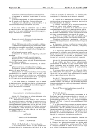 Página núm. 32 BOJA núm. 252 Sevilla, 26 de diciembre 2007
j) Utilización coordinada de las instalaciones deportivas.
k) Realización de actividades extraescolares de los cen-
tros docentes.
l) Desarrollo de programas de cualificación profesional ini-
cial, de acuerdo con lo que a tales efectos se determine.
m) Cualquier otra actuación que pueda inscribirse en la
concepción del municipio como entidad educadora.
2. Para hacer efectiva la colaboración a que se refiere
el apartado anterior, se podrán suscribir los correspondientes
convenios, en los que se establecerán las condiciones genera-
les que articulen dicha cooperación.
CAPÍTULO II
Cooperación entre la Administración educativa y las
universidades
Artículo 175. Cooperación con las universidades andaluzas.
1. La Administración educativa y las universidades andalu-
zas cooperarán en aquellos aspectos que contribuyan a la me-
jora del sistema educativo y, principalmente, en los siguientes:
a) Enseñanza de personas adultas.
b) Realización de trabajos de investigación y evaluación
educativa.
c) Acceso del alumnado a la educación superior.
d) Formación inicial y permanente del profesorado.
e) Prácticas en el sistema educativo del alumnado matri-
culado en las universidades.
f) Actividades de extensión universitaria y de volunta-
riado.
g) Potenciación de la actividad académica bilingüe.
h) Elaboración, producción y difusión de materiales peda-
gógicos y de apoyo al currículo.
i) Incorporación del profesorado de los cuerpos docentes
regulados en la Ley Orgánica 2/2006, de 3 de mayo, a los
departamentos universitarios, en los términos establecidos en
la disposición adicional vigesimoséptima de la Ley Orgánica
6/2001, de 21 de diciembre, de Universidades.
2. Para hacer efectiva la colaboración a que se refiere
el apartado anterior, se podrán suscribir los correspondientes
convenios, en los que se establecerán las condiciones genera-
les que articulen dicha cooperación.
CAPÍTULO III
Cooperación entre administraciones educativas
Artículo 176. Concertación de políticas educativas y de
programas de cooperación territorial.
La Administración educativa andaluza podrá concertar
con otras administraciones educativas el establecimiento de
criterios y objetivos comunes con el fin de mejorar la calidad
del sistema educativo y garantizar la equidad, así como partici-
par en los programas de cooperación territorial que promueva
la Administración General del Estado para alcanzar los objeti-
vos educativos a los que se refiere el artículo 9 de la Ley Orgá-
nica 2/2006, de 3 de mayo.
CAPÍTULO IV
Colaboración de otras entidades
Sección 1.ª El voluntariado
Artículo 177. El voluntariado en el ámbito educativo.
1. El voluntariado en el ámbito educativo tendrá como
principios básicos los recogidos en el artículo 4 de la Ley
7/2001, de 12 de julio, del Voluntariado, y se orientará prefe-
rentemente a la consecución de las siguientes finalidades:
a) Colaborar en la realización de actividades educativas
complementarias o extraescolares dirigidas al alumnado de
los centros docentes de Andalucía.
b) Contribuir a la apertura de los centros docentes de An-
dalucía a su entorno social, cultural y económico.
c) Cooperar en la extensión de las actuaciones que en
materia educativa realice la Junta de Andalucía en el exterior.
d) Fomentar la utilización de las instalaciones de los cen-
tros docentes fuera del horario escolar, con objeto de alcanzar
una mayor rentabilidad social y educativa de las mismas.
e) Ofrecer a los niños y niñas y a la juventud alternativas
educativas, culturales y lúdicas para utilizar su tiempo libre.
f) Coadyuvar positivamente a la educación y a la integra-
ción social de las personas con discapacidad o en riesgo de
exclusión.
g) Cualesquiera otras que contribuyan a mejorar la liber-
tad, la participación y los valores de solidaridad y compromiso
social en el ámbito educativo.
2. En ningún caso, la acción voluntaria organizada podrá
reemplazar a las actividades que se desarrollen por medio de
trabajo remunerado o servir para eximir a las administraciones
públicas de garantizar a la ciudadanía las prestaciones o servi-
cios que tiene reconocida como derechos frente a aquellas.
Artículo 178. Requisitos de las entidades colaboradoras.
1. Las entidades que deseen llevar a cabo actividades
de voluntariado en el ámbito educativo habrán de estar legal-
mente constituidas, tener personalidad jurídica, carecer de
ánimo de lucro y desarrollar programas de acción voluntaria
en este ámbito.
2. Asimismo, habrán de inscribirse en el Censo de Entida-
des Colaboradoras de la Enseñanza a que se refiere el artículo
180 de esta Ley, de acuerdo con el procedimiento que a tales
efectos reglamentariamente se determine.
Artículo 179. Celebración de convenios.
La Consejería competente en materia de educación podrá
celebrar convenios con entidades que desarrollen programas
de acción voluntaria en el ámbito educativo, para la realización
de estas actividades.
Sección 2.ª Censo de entidades colaboradoras de la
enseñanza
Artículo 180. Creación.
1. Se crea el Censo de Entidades Colaboradoras de la
Enseñanza, que será público y que tendrá por objeto la ins-
cripción de las entidades a que se refieren las secciones se-
gunda de los Capítulos I y IV del Título I, la sección quinta del
Capítulo II del Título I y la sección primera del Capítulo IV del
presente título.
2. Su organización y funcionamiento, alcance y contenido
serán establecidos reglamentariamente. En todo caso, la ins-
cripción en el Censo de Entidades Colaboradoras de la Ense-
ñanza de entidades que desarrollen la acción voluntaria en el
área educativa se realizará a través del Registro General de
Entidades de Voluntariado de Andalucía, para lo que se esta-
blecerán los mecanismos adecuados de coordinación.
Artículo 181. Percepción de subvenciones o ayudas pú-
blicas.
La inscripción en el Censo de Entidades Colaboradoras de
la Enseñanza será requisito indispensable para acceder a las
subvenciones o ayudas públicas que convoque a tales efectos
la Consejería competente en materia de educación con cargo
a sus propias consignaciones presupuestarias.
 