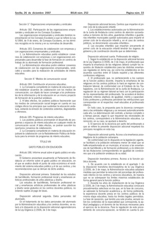 Sevilla, 26 de diciembre 2007 BOJA núm. 252 Página núm. 33
Sección 3.ª Organizaciones empresariales y sindicales
Artículo 182. Participación de las organizaciones empre-
sariales y sindicales en los Consejos Escolares.
Las organizaciones empresariales y sindicales tendrán re-
presentación en los Consejos Escolares a que se refiere la Ley
4/1984, de 9 de enero, de Consejos Escolares, en los térmi-
nos recogidos en la misma y en su normativa de desarrollo.
Artículo 183. Convenios de colaboración con empresas y
con organizaciones empresariales y sindicales.
1. La Administración educativa podrá establecer conve-
nios de colaboración con empresas o con organizaciones em-
presariales para desarrollar la fase de formación en centros de
trabajo de su alumnado de formación profesional.
2. La Administración educativa podrá celebrar convenios
de colaboración con las organizaciones empresariales, sindi-
cales y sociales para la realización de actividades de interés
educativo.
Sección 4.ª Medios de comunicación social
Artículo 184. Contribución al proceso educativo.
1. La Consejería competente en materia de educación po-
drá establecer acuerdos de colaboración con los medios de
comunicación, con objeto de hacer converger a los profesiona-
les de la información y de la educación en un mismo proyecto
de formación de la juventud andaluza.
2. A tales efectos, los poderes públicos favorecerán que
los medios de comunicación social tengan en cuenta en sus
códigos éticos los principios que sustentan la educación anda-
luza, evitando la emisión de contenidos violentos, degradantes
u ofensivos.
Artículo 185. Programas de interés educativo.
1. Los poderes públicos promoverán el desarrollo de pro-
gramas o espacios de interés educativo en cualquier medio de
comunicación social. A tales efectos, se podrán suscribir los
oportunos convenios de colaboración.
2. La Consejería competente en materia de educación im-
pulsará la colaboración con la Radiotelevisión Pública de Anda-
lucía para la emisión de programas de interés educativo.
TÍTULO VIII
GASTO PÚBLICO EN EDUCACIÓN
Artículo 186. Informe anual sobre el gasto público en edu-
cación.
El Gobierno presentará anualmente al Parlamento de An-
dalucía un informe sobre el gasto público en educación, en
el que se analice desde el punto de vista económico el rendi-
miento del sistema educativo público y el de sus centros, y las
recomendaciones que se derivan de dicho análisis.
Disposición adicional primera. Gratuidad de los estudios
de bachillerato, formación profesional inicial y enseñanzas ar-
tísticas profesionales de artes plásticas y diseño.
Los estudios de bachillerato, formación profesional ini-
cial y enseñanzas artísticas profesionales de artes plásticas
y diseño serán gratuitos en los centros docentes públicos, no
estando sujetos al pago de tasas.
Disposición adicional segunda. Datos personales del
alumnado.
En el tratamiento de los datos personales del alumnado
por la Administración educativa y los centros docentes, se es-
tará a lo dispuesto en la disposición adicional vigesimotercera
de la Ley Orgánica 2/2006, de 3 de mayo.
Disposición adicional tercera. Centros que imparten el pri-
mer ciclo de la educación infantil.
1. Los establecimientos autorizados por la Administración
de la Junta de Andalucía como centros de atención socioedu-
cativa a menores de tres años, guarderías infantiles o guarde-
rías infantiles municipales quedan autorizados para impartir el
primer ciclo de la educación infantil y, en el caso de centros
públicos, se denominarán «escuelas infantiles».
2. Las escuelas infantiles que impartan únicamente el
primer ciclo de la educación infantil tendrán los órganos de
gobierno y de coordinación docente que se determinen.
Disposición adicional cuarta. Profesorado de religión.
1. Según lo establecido en la disposición adicional tercera
de la Ley Orgánica 2/2006, de 3 de mayo, el profesorado que
imparta la enseñanza de las religiones deberá cumplir los re-
quisitos de titulación establecidos para las distintas enseñan-
zas reguladas en dicha Ley, así como los establecidos en los
acuerdos suscritos entre el Estado español y las diferentes
confesiones religiosas.
2. El profesorado que, no perteneciendo a los cuerpos
de la función pública docente, imparta la enseñanza de las
religiones en los centros públicos lo hará en régimen de con-
tratación laboral, de conformidad con el Estatuto de los Tra-
bajadores, con la Administración de la Junta de Andalucía. La
regulación de su régimen laboral se hará con la participación
de los representantes del profesorado. Se accederá al destino
mediante criterios objetivos de igualdad, mérito y capacidad.
Estos profesores y profesoras percibirán las retribuciones que
correspondan en el respectivo nivel educativo al profesorado
interino.
En todo caso, la propuesta para la docencia correspon-
derá a las entidades religiosas y se renovará automáticamente
cada año. La determinación del contrato, a tiempo completo o
a tiempo parcial, según lo que requieran las necesidades de
los centros, corresponderá a la Administración educativa. La
remoción, en su caso, se ajustará a derecho.
3. El ejercicio de la docencia por parte del profesorado a
que se refiere la presente disposición adicional respetará los
principios recogidos en esta Ley.
Disposición adicional quinta. Acceso a la enseñanza poso-
bligatoria de la población extranjera.
De conformidad con lo dispuesto en la legislación vigente,
se facilitará a la población extranjera menor de edad que se
halle empadronada en un municipio, el acceso a las enseñan-
zas de bachillerato y de formación profesional y a la obtención
de las titulaciones correspondientes en igualdad de condicio-
nes que a la población andaluza de su edad.
Disposición transitoria primera. Acceso a la función pú-
blica docente.
1. De acuerdo con lo establecido en el apartado 1 de
la disposición transitoria decimoséptima de la Ley Orgánica
2/2006, de 3 de mayo, la Administración educativa adoptará
medidas que permitan la reducción del porcentaje del profeso-
rado interino en los centros y servicios educativos, de manera
que no se sobrepasen los límites máximos establecidos de
forma general para la función pública.
2. Durante los años de implantación de la Ley Orgánica
2/2006, de 3 de mayo, la Administración educativa convocará
procedimientos selectivos en los que, en la fase de concurso,
se valorarán la formación académica y, de forma preferente,
la experiencia docente previa en los centros públicos de la
misma etapa educativa, hasta los límites legales permitidos.
La fase de oposición, que tendrá una sola prueba, versará so-
bre los contenidos de la especialidad que corresponda, la ap-
titud pedagógica y el dominio de las técnicas necesarias para
el ejercicio de la docencia. Para la regulación de este proce-
dimiento de concurso-oposición, se tendrá en cuenta lo pre-
 