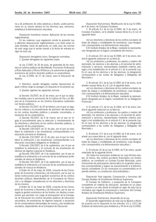 Sevilla, 26 de diciembre 2007 BOJA núm. 252 Página núm. 35
ria y de profesores de artes plásticas y diseño, podrá perma-
necer en su mismo destino en los términos que, asimismo,
establezca la Administración educativa.
Disposición transitoria novena. Aplicación de las normas
reglamentarias.
En las materias cuya regulación remite la presente Ley
a ulteriores disposiciones reglamentarias, y en tanto estas no
sean dictadas, serán de aplicación, en cada caso, las normas
de este rango que lo venían siendo a la fecha de entrada en
vigor de esta Ley.
Disposición derogatoria única. Derogación normativa.
1. Quedan derogadas las siguientes Leyes:
a) Ley 7/1987, de 26 de junio, de gratuidad de los estu-
dios en centros públicos de Bachillerato, Formación Profesional
y Artes Aplicadas y Oficios Artísticos y la autonomía de gestión
económica de centros docentes públicos no universitarios.
b) Ley 3/1990, de 27 de marzo, para la Educación de
Adultos.
2. Asimismo, quedan derogadas cuantas disposiciones de
igual o inferior rango se opongan a lo dispuesto en la presente Ley.
3. Quedan vigentes las siguientes normas:
a) Decreto 19/2007, de 23 de enero, por el que se adop-
tan medidas para la promoción de la Cultura de Paz y la Me-
jora de la Convivencia en los Centros Educativos sostenidos
con fondos públicos.
b) Decreto 53/2007, de 20 de febrero, por el que se regu-
lan los criterios y el procedimiento de admisión del alumnado
en los centros docentes públicos y privados concertados, a
excepción de los universitarios.
c) Decreto 59/2007, de 6 de marzo, por el que se re-
gula el procedimiento para la selección y nombramiento de
los directores y directoras de los centros docentes públicos, a
excepción de los universitarios.
d) Decreto 230/2007, de 31 de julio, por el que se esta-
blece la ordenación y las enseñanzas correspondientes a la
educación primaria en Andalucía.
e) Decreto 231/2007, de 31 de julio, por el que se esta-
blece la ordenación y las enseñanzas correspondientes a la
educación secundaria obligatoria en Andalucía.
f) Decreto 239/2007, de 4 de septiembre, por el que se
establece la ordenación y el currículo de las enseñanzas de
idiomas de régimen especial en Andalucía.
g) Decreto 240/2007, de 4 de septiembre, por el que se
establece la ordenación y el currículo de las enseñanzas profe-
sionales de danza en Andalucía.
h) Decreto 241/2007, de 4 de septiembre, por el que se
establece la ordenación y el currículo de las enseñanzas profe-
sionales de música en Andalucía.
i) Orden de 10 de mayo de 2006, conjunta de las Conse-
jerías de Economía y Hacienda y de Educación, por la que se
dictan instrucciones para la gestión económica de los centros
docentes públicos dependientes de la Consejería de Educa-
ción y se delegan competencias en los directores y directoras
de los mismos.
j) Orden de 11 de mayo de 2006, conjunta de las Conse-
jerías de Economía y Hacienda y de Educación, por la que se
regula la gestión económica de los fondos con destino a inver-
siones que perciban con cargo al presupuesto de la Conseje-
ría de Educación los centros docentes públicos de educación
secundaria, de enseñanzas de régimen especial, a excepción
de los conservatorios elementales de música, y las residencias
escolares, dependientes de la Consejería de Educación.
Disposición final primera. Modificación de la Ley 4/1984,
de 9 de enero, de Consejos Escolares.
1. Al artículo 6.1 de la Ley 4/1984, de 9 de enero, de
Consejos Escolares, se le añaden nuevas letras k) y l) con el
siguiente texto:
«k) Los directores y directoras de los centros escolares de
todas las etapas y modalidades de enseñanza, cuya designa-
ción corresponderá a la Administración educativa.
l) El Instituto Andaluz de la Mujer, mediante la representa-
ción designada por el órgano competente del mismo.»
2. El artículo 10.1 de la Ley 4/1984, de 9 de enero, ten-
drá la siguiente redacción en su letra b):
«b) Los profesores y profesoras, los padres y madres del
alumnado, los alumnos y las alumnas y el personal de admi-
nistración y servicios, representados mediante criterios aná-
logos a los establecidos en el artículo 6.1 de la presente Ley.
En el caso de los alumnos y de las alumnas, la designación
corresponderá a las Juntas de Delegados y Delegadas del
Alumnado.»
3. Al artículo 10.1 de la Ley 4/1984, de 9 de enero, se le
añaden nuevas letras e) y f), con el siguiente texto:
«e) Los directores y directoras de los centros escolares de
todas las etapas y modalidades de enseñanza, cuya designa-
ción corresponderá a la Administración educativa.
f) El Instituto Andaluz de la Mujer, mediante la represen-
tación designada por el órgano competente de su Delegación
Provincial.»
4. El artículo 17.1 de la Ley 4/1984, de 9 de enero, ten-
drá la siguiente redacción en su letra b):
«b) Los profesores y profesoras, los padres y madres del
alumnado, los alumnos y las alumnas y el personal de admi-
nistración y servicios, representados mediante criterios aná-
logos a los establecidos en el artículo 6.1 de la presente Ley.
En el caso de los alumnos y de las alumnas, la designación
corresponderá a las Juntas de Delegados y Delegadas del
Alumnado.»
5. Al artículo 17.1 de la Ley 4/1984, de 9 de enero, se le
añade una nueva letra e), con el siguiente texto:
«e) Los directores y directoras de los centros escolares de
todas las etapas y modalidades de enseñanza, cuya designa-
ción corresponderá a la Administración educativa.»
6. El artículo 16 de la Ley 4/1984, de 9 de enero, queda
redactado de la siguiente forma:
«En todos los municipios andaluces en cuyo término exis-
tan, al menos, dos centros escolares financiados con fondos
públicos, se constituirá un Consejo Escolar Municipal, como
instrumento de participación democrática en la gestión educa-
tiva correspondiente y órgano de asesoramiento a la Adminis-
tración competente. En los municipios no comprendidos en el
párrafo anterior, su constitución será potestativa.»
Disposición final segunda. Composición y funciones del
Consejo Andaluz de Enseñanzas Artísticas Superiores.
El Consejo de Gobierno, a propuesta de la Consejería
competente en materia de educación, aprobará en un plazo
no superior a un año desde la entrada en vigor de esta Ley la
normativa que regule la composición y funciones del Consejo
Andaluz de Enseñanzas Artísticas Superiores.
Disposición final tercera. Desarrollo de la Ley.
El desarrollo reglamentario de esta Ley se llevará a efecto
de acuerdo con lo dispuesto en los artículos 112 y 119.3 del
Estatuto de Autonomía para Andalucía y 44 de la Ley 6/2006,
 