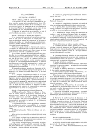 Página núm. 8 BOJA núm. 252 Sevilla, 26 de diciembre 2007
TÍTULO PRELIMINAR
DISPOSICIONES GENERALES
Artículo 1. Objeto y ámbito de aplicación de la Ley.
1. La presente Ley tiene por objeto la regulación del sis-
tema educativo andaluz y de su evaluación, así como el fo-
mento de la participación efectiva de la sociedad y sus insti-
tuciones en el mismo, en el ejercicio de las competencias de
la Comunidad Autónoma de Andalucía y en el marco de las
bases establecidas para el sistema educativo español.
2. El ámbito de aplicación de la presente Ley es todo el
sistema educativo andaluz, a excepción del universitario.
Artículo 2. Programación general de la enseñanza.
1. La programación general de la enseñanza compren-
derá, en todo caso, las actuaciones de la Comunidad Autó-
noma de Andalucía relativas a la prestación de un servicio
educativo de calidad para la ciudadanía, así como las disposi-
ciones que afecten al efectivo ejercicio del derecho a la educa-
ción y a la libertad de enseñanza.
2. Asimismo, queda incluido en el ámbito de la programa-
ción general de la enseñanza el conjunto de actuaciones que
desarrollen los centros docentes para ofrecer nuevos servicios
y actividades al alumnado fuera del horario lectivo.
3. Los centros docentes se clasifican en públicos y priva-
dos. Son centros públicos aquellos cuyo titular sea una Admi-
nistración pública. Son centros privados aquellos cuyo titular
sea una persona física o jurídica de carácter privado y son
centros privados concertados los centros privados acogidos
al régimen de conciertos legalmente establecido. Se entiende
por titular de un centro privado la persona física o jurídica que
conste como tal en el Registro de centros de la correspon-
diente Administración educativa.
4. Los poderes públicos garantizarán el ejercicio del de-
recho a la educación mediante la programación general de la
enseñanza, con la participación efectiva de todos los sectores
afectados.
5. La Consejería competente en materia de educación
programará la oferta educativa de las enseñanzas que en la
legislación vigente se declaran gratuitas, teniendo en cuenta la
oferta existente de centros públicos y privados concertados y,
como garantía de la calidad de la enseñanza, una adecuada y
equilibrada escolarización del alumnado con necesidad espe-
cífica de apoyo educativo. Asimismo, la Administración edu-
cativa garantizará la existencia de plazas públicas suficientes
especialmente en las zonas de nueva población.
Artículo 3. Sistema Educativo Público de Andalucía.
1. El Sistema Educativo Público de Andalucía es el con-
junto de centros, servicios, programas y actividades de las
administraciones públicas de la Comunidad Autónoma o
vinculados a las mismas, orientados a garantizar el derecho
de la ciudadanía a una educación permanente y de carácter
compensatorio, reconocido en el artículo 21.1 del Estatuto de
Autonomía para Andalucía.
2. El Sistema Educativo Público de Andalucía integra to-
das las actuaciones que son responsabilidad de los poderes
públicos para garantizar la efectividad del derecho a la edu-
cación.
3. El Sistema Educativo Público de Andalucía está com-
puesto por:
a) Los centros docentes públicos de titularidad de la Junta
de Andalucía.
b) Los centros docentes públicos de titularidad de las Cor-
poraciones locales y de otras administraciones públicas crea-
dos mediante convenios de cooperación.
c) Los centros docentes privados concertados, sin perjui-
cio de la legislación específica aplicable establecida en el Capí-
tulo IV del Título IV de la Ley Orgánica 2/2006, de 3 de mayo,
de Educación, y disposiciones que la desarrollen.
d) Los servicios, programas y actividades de la Adminis-
tración educativa.
4. Asimismo, podrán formar parte del Sistema Educativo
Público de Andalucía:
a) Los servicios, programas y actividades educativos de
otras administraciones públicas o vinculados a las mismas.
b) En general, todos aquellos centros, servicios, progra-
mas y actividades educativos que se adscriban al mismo en
virtud de un convenio singular de vinculación.
5. La prestación del servicio público de la educación se
realizará a través del Sistema Educativo Público de Andalucía.
6. La coordinación de los centros, servicios, programas y
actividades que integran el Sistema Educativo Público de An-
dalucía, así como la planificación del mismo, corresponde a la
Consejería competente en materia de educación.
Artículo 4. Principios del sistema educativo andaluz.
1. El sistema educativo andaluz, guiado por la Constitu-
ción y el Estatuto de Autonomía para Andalucía, así como por
los principios del sistema educativo español establecidos en el
artículo 1 de la Ley Orgánica 2/2006, de 3 de mayo, se funda-
menta en los siguientes principios:
a) Formación integral del alumnado en sus dimensiones
individual y social que posibilite el ejercicio de la ciudadanía, la
comprensión del mundo y de la cultura y la participación en el
desarrollo de la sociedad del conocimiento.
b) Equidad del sistema educativo.
c) Mejora permanente del sistema educativo, potenciando
su innovación y modernización y la evaluación de todos los
elementos que lo integran.
d) Respeto en el trato al alumnado, a su idiosincrasia y a
la diversidad de sus capacidades e intereses.
e) Promoción de la igualdad efectiva entre hombres y mu-
jeres en los ámbitos y prácticas del sistema educativo.
f) Convivencia como meta y condición necesaria para el
buen desarrollo del trabajo del alumnado y del profesorado, y
respeto a la diversidad mediante el conocimiento mutuo, ga-
rantizándose que no se produzca segregación del alumnado
por razón de sus creencias, sexo, orientación sexual, etnia o
situación económica y social.
g) Reconocimiento del pluralismo y de la diversidad cul-
tural existente en la sociedad actual, como factor de cohesión
que puede contribuir al enriquecimiento personal, intelectual y
emocional y a la inclusión social.
h) Autonomía, participación, responsabilidad y control so-
cial e institucional, como elementos determinantes del funcio-
namiento y la gestión de los centros docentes.
2. Asimismo, de conformidad con lo dispuesto en el
apartado 2 del artículo 21 del Estatuto de Autonomía para
Andalucía, los poderes públicos de la Comunidad Autónoma
de Andalucía garantizan el derecho que asiste a los padres
y madres para que sus hijos e hijas reciban la formación reli-
giosa y moral que esté de acuerdo con sus propias conviccio-
nes. La enseñanza pública, conforme al carácter aconfesional
del Estado, será laica. Los poderes públicos de la Comunidad
tendrán en cuenta las creencias religiosas de la confesión ca-
tólica y de las restantes confesiones existentes en la sociedad
andaluza.
Artículo 5. Objetivos de la Ley.
La presente Ley tiene los siguientes objetivos:
a) Garantizar el derecho de la ciudadanía a una educación
permanente y de carácter compensatorio.
b) Garantizar la calidad del sistema educativo de Anda-
lucía.
 