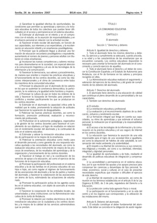 Sevilla, 26 de diciembre 2007 BOJA núm. 252 Página núm. 9
c) Garantizar la igualdad efectiva de oportunidades, las
condiciones que permitan su aprendizaje y ejercicio y la inclu-
sión educativa de todos los colectivos que puedan tener difi-
cultades en el acceso y permanencia en el sistema educativo.
d) Estimular al alumnado en el interés y en el compro-
miso con el estudio, en la asunción de responsabilidades y en
el esfuerzo personal en relación con la actividad escolar.
e) Favorecer el éxito escolar del alumnado, en función de
sus capacidades, sus intereses y sus expectativas, y la escolari-
zación en educación infantil y en enseñanzas posobligatorias.
f) Promover que la población llegue a alcanzar una for-
mación de educación secundaria posobligatoria o equivalente,
aumentando el número de jóvenes y personas adultas con titu-
lación en estas enseñanzas.
g) Incorporar las nuevas competencias y saberes necesa-
rios para desenvolverse en la sociedad, con especial atención
a la comunicación lingüística y al uso de las tecnologías de la
información y la comunicación.
h) Favorecer la democracia, sus valores y procedimientos,
de manera que orienten e inspiren las prácticas educativas y
el funcionamiento de los centros docentes, así como las rela-
ciones interpersonales y el clima de convivencia entre todos
los miembros de la comunidad educativa.
i) Promover la adquisición por el alumnado de los valores
en los que se sustentan la convivencia democrática, la partici-
pación, la no violencia y la igualdad entre hombres y mujeres.
j) Promover la cultura de paz en todos los órdenes de la
vida y favorecer la búsqueda de fórmulas para prevenir los
conflictos y resolver pacíficamente los que se produzcan en
los centros docentes.
k) Estimular en el alumnado la capacidad crítica ante la
realidad que le rodea, promoviendo la adopción de actitudes
que favorezcan la superación de desigualdades.
l) Potenciar las buenas prácticas docentes, así como la
formación, promoción profesional, evaluación y reconoci-
miento del profesorado.
m) Profundizar en la autonomía pedagógica, organizativa
y de gestión de los centros docentes para favorecer el cum-
plimiento de sus objetivos y el logro de resultados en relación
con el rendimiento escolar del alumnado y la continuidad de
éste en el sistema educativo.
n) Estimular y valorar la innovación educativa como me-
dio de participación en la mejora de la enseñanza.
ñ) Potenciar la orientación educativa como medio para
el desarrollo personal y como garantía de una respuesta edu-
cativa ajustada a las necesidades del alumnado, así como la
evaluación educativa como instrumento de mejora de los pro-
cesos de enseñanza, de los resultados del aprendizaje y de la
organización y funcionamiento de los centros docentes.
o) Favorecer el trabajo en red y la coordinación de los
servicios de apoyo a la educación, así como el ejercicio de las
funciones de la inspección educativa.
p) Promover la participación del profesorado en el sistema
educativo y la de las familias en el proceso educativo de sus
hijos e hijas, así como regular el régimen de funcionamiento
de las asociaciones del alumnado y de las de padres y madres
del alumnado, y favorecer la colaboración de las asociaciones
sin ánimo de lucro, estimulando las actuaciones de volunta-
riado.
q) Promover la participación activa de los agentes socia-
les en el sistema educativo, con objeto de acercarlo al mundo
productivo.
r) Favorecer la cooperación de las entidades locales, las
universidades y otras instituciones con la Administración edu-
cativa de la Junta de Andalucía.
s) Promover la relación por medios electrónicos de la Ad-
ministración educativa con la ciudadanía y los centros docen-
tes y la mejora de la calidad de los servicios administrativos
que se prestan.
TÍTULO I
LA COMUNIDAD EDUCATIVA
CAPÍTULO I
El alumnado
Sección 1.ª Derechos y deberes
Artículo 6. Igualdad de derechos y deberes.
1. Todo el alumnado tiene los mismos derechos y debe-
res. Su ejercicio y cumplimiento se adecuará, cuando proceda,
a su edad y a las características de las enseñanzas que se
encuentren cursando. Los centros educativos dispondrán lo
necesario para orientar la formación del alumnado en el cono-
cimiento y correcto ejercicio de aquellos.
2. Todo el alumnado tiene el derecho y el deber de cono-
cer la Constitución Española y el Estatuto de Autonomía para
Andalucía, con el fin de formarse en los valores y principios
recogidos en ellos.
3. La Administración educativa realizará el seguimiento y
valoración del ejercicio de los derechos y del grado de cumpli-
miento de los deberes del alumnado.
Artículo 7. Derechos del alumnado.
1. El alumnado tiene derecho a una educación de calidad
que contribuya al pleno desarrollo de su personalidad y de sus
capacidades.
2. También son derechos del alumnado:
a) El estudio.
b) La orientación educativa y profesional.
c) La evaluación y el reconocimiento objetivos de su dedi-
cación, esfuerzo y rendimiento escolar.
d) La formación integral que tenga en cuenta sus capa-
cidades, su ritmo de aprendizaje y que estimule el esfuerzo
personal, la motivación por el aprendizaje y la responsabilidad
individual.
e) El acceso a las tecnologías de la información y la comu-
nicación en la práctica educativa y el uso seguro de Internet
en los centros docentes.
f) La educación que favorezca la asunción de una vida
responsable para el logro de una sociedad libre e igualitaria,
así como la adquisición de hábitos de vida saludable, la con-
servación del medio ambiente y la sostenibilidad.
g) El respeto a su libertad de conciencia y a sus conviccio-
nes religiosas y morales, así como a su identidad, intimidad,
integridad y dignidad personales.
h) La igualdad de oportunidades y de trato, mediante el
desarrollo de políticas educativas de integración y compensa-
ción.
i) La accesibilidad y permanencia en el sistema educa-
tivo, por lo que recibirán las ayudas y los apoyos precisos para
compensar las carencias y desventajas de tipo personal, fa-
miliar, económico, social y cultural, en el caso de presentar
necesidades específicas que impidan o dificulten el ejercicio
de este derecho.
j) La libertad de expresión y de asociación, así como de
reunión en los términos establecidos en el artículo 8 de la Ley
Orgánica 8/1985, de 3 de julio, reguladora del Derecho a la
Educación.
k) La protección contra toda agresión física o moral.
l) La participación en el funcionamiento y en la vida del
centro y en los órganos que correspondan, y la utilización de
las instalaciones del mismo.
Artículo 8. Deberes del alumnado.
1. El estudio constituye el deber fundamental del alum-
nado. Este deber se concreta en la obligación de asistir regular-
 
