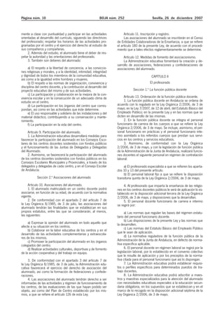 Página núm. 10 BOJA núm. 252 Sevilla, 26 de diciembre 2007
mente a clase con puntualidad y participar en las actividades
orientadas al desarrollo del currículo, siguiendo las directrices
del profesorado; respetar los horarios de las actividades pro-
gramadas por el centro y el ejercicio del derecho al estudio de
sus compañeros y compañeras.
2. Además del estudio, el alumnado tiene el deber de res-
petar la autoridad y las orientaciones del profesorado.
3. También son deberes del alumnado:
a) El respeto a la libertad de conciencia, a las conviccio-
nes religiosas y morales, y a la identidad, intimidad, integridad
y dignidad de todos los miembros de la comunidad educativa,
así como a la igualdad entre hombres y mujeres.
b) El respeto a las normas de organización, convivencia y
disciplina del centro docente, y la contribución al desarrollo del
proyecto educativo del mismo y de sus actividades.
c) La participación y colaboración en la mejora de la con-
vivencia escolar y en la consecución de un adecuado clima de
estudio en el centro.
d) La participación en los órganos del centro que corres-
pondan, así como en las actividades que éste determine.
e) El uso responsable y solidario de las instalaciones y del
material didáctico, contribuyendo a su conservación y mante-
nimiento.
f) La participación en la vida del centro.
Artículo 9. Participación del alumnado.
1. La Administración educativa desarrollará medidas para
favorecer la participación del alumnado en los Consejos Esco-
lares de los centros docentes sostenidos con fondos públicos
y el funcionamiento de las Juntas de Delegados y Delegadas
del Alumnado.
2. Asimismo, se favorecerá la participación del alumnado
de los centros docentes sostenidos con fondos públicos en los
Consejos Escolares Municipales y Provinciales, a través de los
delegados y delegadas de cada centro, y en el Consejo Escolar
de Andalucía.
Sección 2.ª Asociaciones del alumnado
Artículo 10. Asociaciones del alumnado.
1. El alumnado matriculado en un centro docente podrá
asociarse, en función de su edad, de acuerdo con la normativa
vigente.
2. De conformidad con el apartado 2 del artículo 7 de
la Ley Orgánica 8/1985, de 3 de julio, las asociaciones del
alumnado tendrán las finalidades que se establezcan en sus
propios estatutos, entre las que se considerarán, al menos,
las siguientes:
a) Expresar la opinión del alumnado en todo aquello que
afecte a su situación en los centros.
b) Colaborar en la labor educativa de los centros y en el
desarrollo de las actividades complementarias y extraescola-
res de los mismos.
c) Promover la participación del alumnado en los órganos
colegiados del centro.
d) Realizar actividades culturales, deportivas y de fomento
de la acción cooperativa y del trabajo en equipo.
3. De conformidad con el apartado 3 del artículo 7 de
la Ley Orgánica 8/1985, de 3 de julio, la Administración edu-
cativa favorecerá el ejercicio del derecho de asociación del
alumnado, así como la formación de federaciones y confede-
raciones.
4. Las asociaciones del alumnado tendrán derecho a ser
informadas de las actividades y régimen de funcionamiento de
los centros, de las evaluaciones de las que hayan podido ser
objeto, así como del Plan de Centro establecido por los mis-
mos, a que se refiere el artículo 126 de esta Ley.
Artículo 11. Inscripción y registro.
Las asociaciones del alumnado se inscribirán en el Censo
de Entidades Colaboradoras de la Enseñanza, a que se refiere
el artículo 180 de la presente Ley, de acuerdo con el procedi-
miento que a tales efectos reglamentariamente se determine.
Artículo 12. Medidas de fomento del asociacionismo.
La Administración educativa fomentará la creación y de-
sarrollo de asociaciones, federaciones y confederaciones de
asociaciones del alumnado.
CAPÍTULO II
El profesorado
Sección 1.ª La función pública docente
Artículo 13. Ordenación de la función pública docente.
1. La función pública docente en Andalucía se ordena de
acuerdo con lo regulado en la Ley Orgánica 2/2006, de 3 de
mayo; en la Ley 7/2007, de 12 de abril, del Estatuto Básico del
Empleado Público; en la presente Ley y en las normas que se
dicten en desarrollo de las mismas.
2. En la función pública docente se integra el personal
funcionario de carrera de los cuerpos a que se refiere la Ley
Orgánica 2/2006, de 3 de mayo. Se incluye, asimismo, el per-
sonal funcionario en prácticas y el personal funcionario inte-
rino asimilado a los referidos cuerpos que prestan sus servi-
cios en los centros y servicios educativos.
3. Asimismo, de conformidad con la Ley Orgánica
2/2006, de 3 de mayo, y con la legislación de función pública
de la Administración de la Junta de Andalucía, realizará funcio-
nes docentes el siguiente personal en régimen de contratación
laboral:
a) El profesorado especialista a que se refieren los aparta-
dos 10 y 13 del presente artículo.
b) El personal laboral fijo a que se refiere la disposición
transitoria quinta de la Ley Orgánica 2/2006, de 3 de mayo.
4. Al profesorado que imparta la enseñanza de las religio-
nes en los centros docentes públicos le será de aplicación lo es-
tablecido en la disposición adicional tercera de la Ley Orgánica
2/2006, de 3 de mayo, y disposiciones que la desarrollan.
5. El personal docente funcionario de carrera e interino
se regirá por:
a) Las normas que regulan las bases del régimen estatu-
tario del personal funcionario docente.
b) Las disposiciones de la presente Ley y las normas que
la desarrollen.
c) Las normas del Estatuto Básico del Empleado Público
que le sean de aplicación.
d) La normativa reguladora de la función pública de la
Administración de la Junta de Andalucía, en defecto de norma-
tiva específica aplicable.
6. El personal docente en régimen laboral se regirá por la
legislación laboral, por lo establecido en el convenio colectivo
que le resulte de aplicación y por los preceptos de la norma-
tiva citada para el personal funcionario que así lo dispongan.
7. La Administración educativa podrá establecer requisi-
tos o perfiles específicos para determinados puestos de tra-
bajo docentes.
8. La Administración educativa podrá adscribir a maes-
tros y maestras especializados para la atención del alumnado
con necesidades educativas especiales a la educación secun-
daria obligatoria, en los supuestos que se establezcan y en el
marco de lo recogido en la disposición adicional séptima de la
Ley Orgánica 2/2006, de 3 de mayo.
 