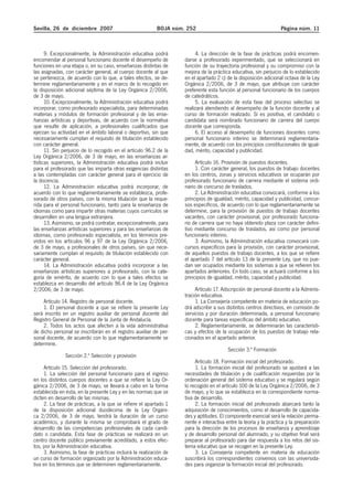 Sevilla, 26 de diciembre 2007 BOJA núm. 252 Página núm. 11
9. Excepcionalmente, la Administración educativa podrá
encomendar al personal funcionario docente el desempeño de
funciones en una etapa o, en su caso, enseñanzas distintas de
las asignadas, con carácter general, al cuerpo docente al que
se pertenezca, de acuerdo con lo que, a tales efectos, se de-
termine reglamentariamente y en el marco de lo recogido en
la disposición adicional séptima de la Ley Orgánica 2/2006,
de 3 de mayo.
10. Excepcionalmente, la Administración educativa podrá
incorporar, como profesorado especialista, para determinadas
materias y módulos de formación profesional y de las ense-
ñanzas artísticas y deportivas, de acuerdo con la normativa
que resulte de aplicación, a profesionales cualificados que
ejerzan su actividad en el ámbito laboral o deportivo, sin que
necesariamente cumplan el requisito de titulación establecido
con carácter general.
11. Sin perjuicio de lo recogido en el artículo 96.2 de la
Ley Orgánica 2/2006, de 3 de mayo, en las enseñanzas ar-
tísticas superiores, la Administración educativa podrá incluir
para el profesorado que las imparta otras exigencias distintas
a las contempladas con carácter general para el ejercicio de
la docencia.
12. La Administración educativa podrá incorporar, de
acuerdo con lo que reglamentariamente se establezca, profe-
sorado de otros países, con la misma titulación que la reque-
rida para el personal funcionario, tanto para la enseñanza de
idiomas como para impartir otras materias cuyos currículos se
desarrollen en una lengua extranjera.
13. Asimismo, se podrá contratar, excepcionalmente, para
las enseñanzas artísticas superiores y para las enseñanzas de
idiomas, como profesorado especialista, en los términos pre-
vistos en los artículos 96 y 97 de la Ley Orgánica 2/2006,
de 3 de mayo, a profesionales de otros países, sin que nece-
sariamente cumplan el requisito de titulación establecido con
carácter general.
14. La Administración educativa podrá incorporar a las
enseñanzas artísticas superiores a profesorado, con la cate-
goría de emérito, de acuerdo con lo que a tales efectos se
establezca en desarrollo del artículo 96.4 de la Ley Orgánica
2/2006, de 3 de mayo.
Artículo 14. Registro de personal docente.
1. El personal docente a que se refiere la presente Ley
será inscrito en un registro auxiliar de personal docente del
Registro General de Personal de la Junta de Andalucía.
2. Todos los actos que afecten a la vida administrativa
de dicho personal se inscribirán en el registro auxiliar de per-
sonal docente, de acuerdo con lo que reglamentariamente se
determine.
Sección 2.ª Selección y provisión
Artículo 15. Selección del profesorado.
1. La selección del personal funcionario para el ingreso
en los distintos cuerpos docentes a que se refiere la Ley Or-
gánica 2/2006, de 3 de mayo, se llevará a cabo en la forma
establecida en ésta, en la presente Ley y en las normas que se
dicten en desarrollo de las mismas.
2. La fase de prácticas, a la que se refiere el apartado 1
de la disposición adicional duodécima de la Ley Orgáni-
ca 2/2006, de 3 de mayo, tendrá la duración de un curso
académico, y durante la misma se comprobará el grado de
desarrollo de las competencias profesionales de cada candi-
dato o candidata. Esta fase de prácticas se realizará en un
centro docente público previamente acreditado, a estos efec-
tos, por la Administración educativa.
3. Asimismo, la fase de prácticas incluirá la realización de
un curso de formación organizado por la Administración educa-
tiva en los términos que se determinen reglamentariamente.
4. La dirección de la fase de prácticas podrá encomen-
darse a profesorado experimentado, que se seleccionará en
función de su trayectoria profesional y su compromiso con la
mejora de la práctica educativa, sin perjuicio de lo establecido
en el apartado 2 c) de la disposición adicional octava de la Ley
Orgánica 2/2006, de 3 de mayo, que atribuye con carácter
preferente esta función al personal funcionario de los cuerpos
de catedráticos.
5. La evaluación de esta fase del proceso selectivo se
realizará atendiendo al desempeño de la función docente y al
curso de formación realizado. Si es positiva, el candidato o
candidata será nombrado funcionario de carrera del cuerpo
docente que corresponda.
6. El acceso al desempeño de funciones docentes como
personal funcionario interino se determinará reglamentaria-
mente, de acuerdo con los principios constitucionales de igual-
dad, mérito, capacidad y publicidad.
Artículo 16. Provisión de puestos docentes.
1. Con carácter general, los puestos de trabajo docentes
en los centros, zonas y servicios educativos se ocuparán por
profesorado funcionario de carrera mediante el sistema ordi-
nario de concurso de traslados.
2. La Administración educativa convocará, conforme a los
principios de igualdad, mérito, capacidad y publicidad, concur-
sos específicos, de acuerdo con lo que reglamentariamente se
determine, para la provisión de puestos de trabajo docentes
vacantes, con carácter provisional, por profesorado funciona-
rio de carrera que no haya obtenido plaza con carácter defini-
tivo mediante concurso de traslados, así como por personal
funcionario interino.
3. Asimismo, la Administración educativa convocará con-
cursos específicos para la provisión, con carácter provisional,
de aquellos puestos de trabajo docentes, a los que se refiere
el apartado 7 del artículo 13 de la presente Ley, que no pue-
dan ser ocupados mediante los sistemas a que se refieren los
apartados anteriores. En todo caso, se actuará conforme a los
principios de igualdad, mérito, capacidad y publicidad.
Artículo 17. Adscripción de personal docente a la Adminis-
tración educativa.
1. La Consejería competente en materia de educación po-
drá adscribir a sus distintos centros directivos, en comisión de
servicios y por duración determinada, a personal funcionario
docente para tareas específicas del ámbito educativo.
2. Reglamentariamente, se determinarán las característi-
cas y efectos de la ocupación de los puestos de trabajo rela-
cionados en el apartado anterior.
Sección 3.ª Formación
Artículo 18. Formación inicial del profesorado.
1. La formación inicial del profesorado se ajustará a las
necesidades de titulación y de cualificación requeridas por la
ordenación general del sistema educativo y se regulará según
lo recogido en el artículo 100 de la Ley Orgánica 2/2006, de 3
de mayo, y lo que se establezca en la correspondiente norma-
tiva de desarrollo.
2. La formación inicial del profesorado abarcará tanto la
adquisición de conocimientos, como el desarrollo de capacida-
des y aptitudes. El componente esencial será la relación perma-
nente e interactiva entre la teoría y la práctica y la preparación
para la dirección de los procesos de enseñanza y aprendizaje
y de desarrollo personal del alumnado, y su objetivo final será
preparar al profesorado para dar respuesta a los retos del sis-
tema educativo que se recogen en la presente Ley.
3. La Consejería competente en materia de educación
suscribirá los correspondientes convenios con las universida-
des para organizar la formación inicial del profesorado.
 