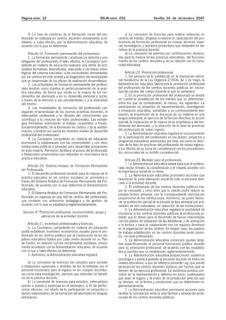 Página núm. 12 BOJA núm. 252 Sevilla, 26 de diciembre 2007
4. La fase de prácticas de la formación inicial del pro-
fesorado se realizará en centros docentes previamente acre-
ditados, a estos efectos, por la Administración educativa, de
acuerdo con lo que se determine.
Artículo 19. Formación permanente del profesorado.
1. La formación permanente constituye un derecho y una
obligación del profesorado. A tales efectos, la Consejería com-
petente en materia de educación realizará una oferta de acti-
vidades formativas diversificada, adecuada a las líneas estra-
tégicas del sistema educativo, a las necesidades demandadas
por los centros en este ámbito y al diagnóstico de necesidades
que se desprendan de los planes de evaluación desarrollados.
2. Las actividades de formación permanente del profeso-
rado tendrán como objetivo el perfeccionamiento de la prác-
tica educativa, de forma que incida en la mejora de los ren-
dimientos del alumnado y en su desarrollo personal y social,
a través de la atención a sus peculiaridades y a la diversidad
del mismo.
3. Las modalidades de formación del profesorado per-
seguirán el aprendizaje de las buenas prácticas docentes, el
intercambio profesional y la difusión del conocimiento que
contribuya a la creación de redes profesionales. Las estrate-
gias formativas estimularán el trabajo cooperativo a través,
fundamentalmente, de la formación en centros y de la autofor-
mación, y tendrán en cuenta los distintos niveles de desarrollo
profesional del profesorado.
4. La Consejería competente en materia de educación
promoverá la colaboración con las universidades y con otras
instituciones públicas o privadas para desarrollar actuaciones
en esta materia. Asimismo, facilitará el acceso del profesorado
a titulaciones universitarias que redunden en una mejora de la
práctica educativa.
Artículo 20. Sistema Andaluz de Formación Permanente
del Profesorado.
1. El desarrollo profesional docente para la mejora de la
práctica educativa en los centros escolares se promoverá a
través del Sistema Andaluz de Formación Permanente del Pro-
fesorado, de acuerdo con lo que determine la Administración
educativa.
2. El Sistema Andaluz de Formación Permanente del Pro-
fesorado se organiza en una red de centros del profesorado,
que contarán con autonomía pedagógica y de gestión, de
acuerdo con lo que se establezca reglamentariamente.
Sección 4.ª Promoción profesional, reconocimiento, apoyo y
valoración de la actividad docente
Artículo 21. Incentivos profesionales y licencias.
1. La Consejería competente en materia de educación
podrá establecer incentivos económicos anuales para el pro-
fesorado de los centros públicos por la consecución de los ob-
jetivos educativos fijados por cada centro docente en su Plan
de Centro, en relación con los rendimientos escolares, previa-
mente acordados con la Administración educativa, de acuerdo
con lo que a tales efectos se determine.
2. Asimismo, la Administración educativa regulará:
a) La concesión de licencias por estudios para acceder
a titulaciones superiores o distintas de las acreditadas por el
personal funcionario para el ingreso en los cuerpos docentes,
así como para investigación, siempre que redunden en benefi-
cio de la práctica docente.
b) La concesión de licencias para estudios, intercambios
puesto a puesto y estancias en el extranjero, a fin de perfec-
cionar idiomas, con objeto de la participación en proyectos o
planes relacionados con la formación del alumnado en lenguas
extranjeras.
c) La concesión de licencias para realizar estancias en
centros de trabajo, dirigidas a mejorar la capacitación del pro-
fesorado de formación profesional en nuevas técnicas, avan-
ces tecnológicos y procesos productivos que redunden en be-
neficio de la práctica docente.
d) La concesión de premios por contribuciones destaca-
das para la mejora de las prácticas educativas, del funciona-
miento de los centros docentes y de su relación con la comu-
nidad educativa.
Artículo 22. Promoción profesional.
1. Sin perjuicio de lo establecido en la disposición adicio-
nal duodécima de la Ley Orgánica 2/2006, de 3 de mayo, la
Administración educativa favorecerá la promoción profesional
del profesorado de los centros docentes públicos sin necesi-
dad de cambio del cuerpo docente al que se pertenece.
2. En la promoción profesional del profesorado se tendrá
en cuenta la acreditación de los méritos que se determinen,
entre los que se considerarán, al menos, los siguientes: La
participación en proyectos de experimentación, investigación
e innovación educativa, sometidas a su correspondiente eva-
luación; la impartición de la docencia de su materia en una
lengua extranjera; el ejercicio de la función directiva; la acción
tutorial; la implicación en la mejora de la enseñanza y del ren-
dimiento del alumnado, y la dirección de la fase de prácticas
del profesorado de nuevo ingreso.
3. La Administración educativa regulará el reconocimiento
de la participación del profesorado en los planes, proyectos y
programas educativos autorizados por ésta, así como la direc-
ción de la fase de prácticas del profesorado de nuevo ingreso,
a los efectos de su toma en consideración en los procedimien-
tos concursales de su ámbito competencial.
Artículo 23. Medidas para el profesorado.
1. La Administración educativa velará para que el profeso-
rado reciba el trato, la consideración y el respeto acordes con
la importancia social de su tarea.
2. La Administración educativa promoverá acciones que
favorezcan la justa valoración social de todo el personal dedi-
cado a la actividad docente.
3. El profesorado de los centros docentes públicos ma-
yor de cincuenta y cinco años que lo solicite podrá reducir su
jornada lectiva semanal, con la correspondiente disminución
proporcional de las retribuciones. Asimismo, se podrá favore-
cer la sustitución parcial de la jornada lectiva semanal por acti-
vidades de otra naturaleza, sin reducción de las retribuciones.
4. La Administración educativa regulará la posibilidad de
incorporar a los centros docentes públicos al profesorado ju-
bilado que lo desee para el desarrollo de tareas relacionadas
con los planes de utilización de las bibliotecas y de animación
a la lectura y para la colaboración con los equipos directivos
en la organización de los centros. En ningún caso, los puestos
de trabajo establecidos en los centros docentes serán provis-
tos con este profesorado.
5. La Administración educativa convocará ayudas dirigi-
das específicamente al personal funcionario público docente
para su promoción profesional, de acuerdo con las modalida-
des y cuantías que se establezcan reglamentariamente.
6. La Administración educativa proporcionará asistencia
psicológica y jurídica gratuita al personal docente de todos los
niveles educativos, a que se refiere la presente Ley, que preste
servicios en los centros docentes públicos por hechos que se
deriven de su ejercicio profesional. La asistencia jurídica con-
sistirá en la representación y defensa en juicio, cualesquiera
que sean el órgano y el orden de la jurisdicción ante los que
se diriman, en la forma y condiciones que se determinen re-
glamentariamente.
7. La Administración educativa promoverá acciones para
facilitar la conciliación entre la vida familiar y laboral del profe-
sorado de los centros docentes públicos.
 